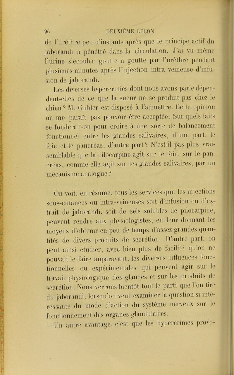 do rurètlirc peu d'instants après que le principe actif du jaborandi a pénétré dans la circulation. J'ai vu même l'urine s'écouler goutte à goutte par l'urèthre pendant plusieurs minutes après l'injection intra-veineuse d'infn- sion de jaborandi. Les diverses hypercrinies dont nous avons parlé dépen- dent-elles de ce que la sueur ne se produit pas chez le chien? M. Gubler est disposé à l'admettre. Cette opinioji ne me paraît pas pouvoir être acceptée. Sur quels faits se fonderait-on pour croire à une sorte de balancement fonctionnel entre les glandes salivaires, d'une part, le foie et le pancréas, d'autre part? N'est-il pas plus vrai- semblable que la pilocarpine agit sur le foie, sur le pan- créas, comme elle agit sur les glandes sahvaires, par un mécanisme analogue ? On voit, en résumé, tous les services que les injections sous-cutanées ou intra-veineuses soit d'infusion ou d'ex- trait de jaborandi, soit de sels solubles de pilocarpine, peuvent rendre aux physiologistes, en leur donnant les moyens d'obtenir en peu de temps d'assez grandes quan- tités de divers produits de sécrétion. D'autre part, on peut ainsi étudier, avec bien plus de facilité qu'on ne pouvait le faire auparavant, les diverses influences fonc- tionnelles ou expérimentales qui peuvent agir sur le travail physiologique des glandes et sur les produits de sécrétion. Nous verrons bientôt tout le parti que l'on tiiv du jaborandi, lorsqu'on veut examiner la question si inté- ressante du mode d'action du système nerveux sur le fonctionnement des organes glandulaires. Un antre avantage, c'est que les hypercrinies pi'ovo-