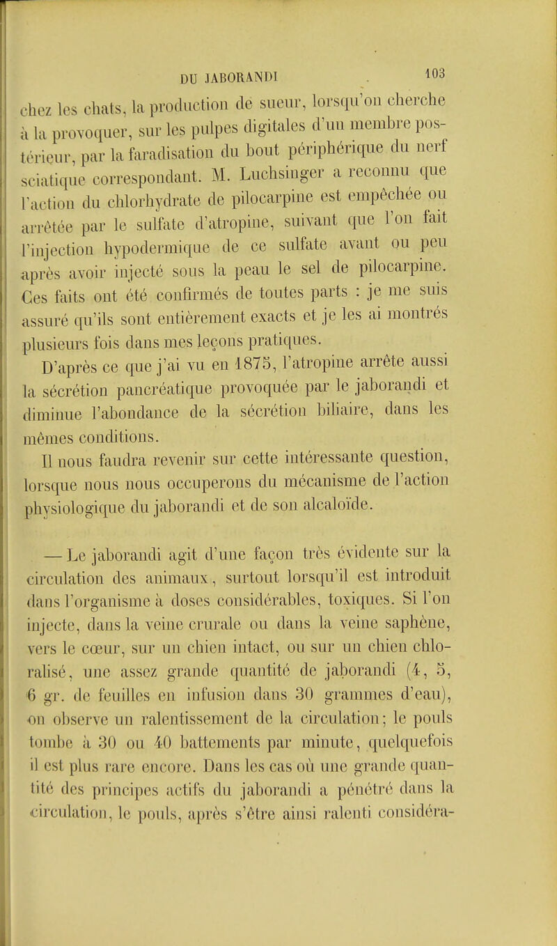 DU JABORAINDI . ^03 chez les chats, la production de sueur, lorsqu'on cherche à la provoquer, sur les pulpes digitales d'un membre pos- térieur par la faradisation du bout périphérique du nerf sciatique correspondant. M. Luchsiuger a reconnu que Taction du chlorhydrate de pilocarpine est empêchée ou arrêtée par le sulfate d'atropine, suivant que l'on fait l'injection hypodermique de ce sulfate avant ou peu après avoir injecté sous la peau le sel de pilocarpine. des faits ont été confirmés de toutes parts : je me suis assuré qu'ils sont entièrement exacts et je les ai montrés plusieurs fois dans mes leçons pratiques. D'après ce que j'ai vu en 1875, l'atropine arrête aussi la sécrétion pancréatique provoquée par le jaboraudi et diminue l'abondance de la sécrétion bdiaire, dans les mêmes conditions. Il nous faudra revenir sur cette intéressante question, lorsque nous nous occuperons du mécanisme de l'action physiologique du jaborandi et de son alcaloïde. — Le jaborandi agit d'une façon très évidente sur la circulation des animaux, surtout lorsqu'il est introduit dans l'organisme à doses considérables, toxiques. Si l'on injecte, dans la veine crurale ou dans la veine saphène, vers le cœur, sur un chien intact, ou sur un chien chlo- rahsé, une assez grande quantité de jaborandi (4, 3, 6 gr. de feuilles en infusion dans 30 grammes d'eau), on observe un ralentissement de la circulation ; le pouls tombe à 30 ou 40 battements par minute, quelquefois il est plus rare encore. Dans les cas où une grande quan- tité des principes actifs du jaborandi a pénétré dans la circulation, le pouls, après s'être ainsi ralenti considéra-