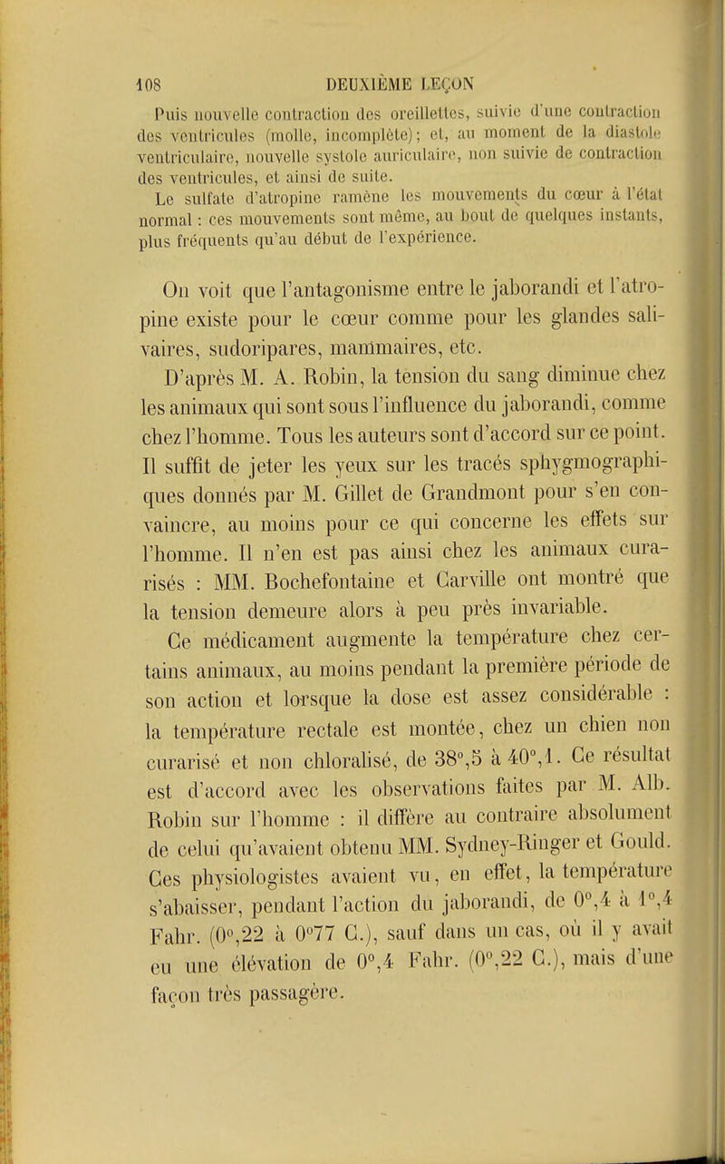 Puis nouvelle contractiou des oreillettes, suivie d'une contraction des ventricules (molle, incomplète) ; et, au moment de la diastol-; ventriculaire, nouvelle systole auriculaire, non suivie de contraction des ventricules, et ainsi de suite. Le sulfate d'atropine ramène les mouvements du cœur à l'étal normal : ces mouvements sont môme, au bout de quelques instants, plus fréquents qu'au début de l'expérience. On voit que l'antagonisme entre le jaborandi et Tatro- pine existe pour le cœur comme pour les glandes sali- vaires, sudoripares, mammaires, etc. D'après M. A. Robin, la tension du sang diminue chez les animaux qui sont sous l'influence du jaborandi, comme chez l'homme. Tous les auteurs sont d'accord sur ce point. Il suffit de jeter les yeux sur les tracés sphygmographi- ques donnés par M. Gillet de Grandmont pour s'en con- yaincre, au moins pour ce qui concerne les effets sur l'homme. Il n'en est pas ainsi chez les animaux cura- risés : MM. Bochefontaine et Garville ont montré que la tension demeure alors à peu près invariable. Ce médicament augmente la température chez cer- tains animaux, au moins pendant la première période de son action et lorsque la dose est assez considérable : la température rectale est montée, chez un chien non curarisé et non chloralisé, de 38%5 à40°,l. Ce résultat est d'accord avec les observations faites par M. Alb, Robin sur l'homme : il diffère au contraire absolument de celui qu'avaient obtenu MM. Sydney-Ringer et Gould. Ces physiologistes avaient vu, eu effet, la température s'abaisser, pendant l'action du jaborandi, de 0°,4 à 1°,4 Fahr. (0o,22 à 0°77 G.), sauf dans un cas, où il y avait eu une élévation de 0°,4 Fahr. (0,22 G.), mais d'une façon très passagère.