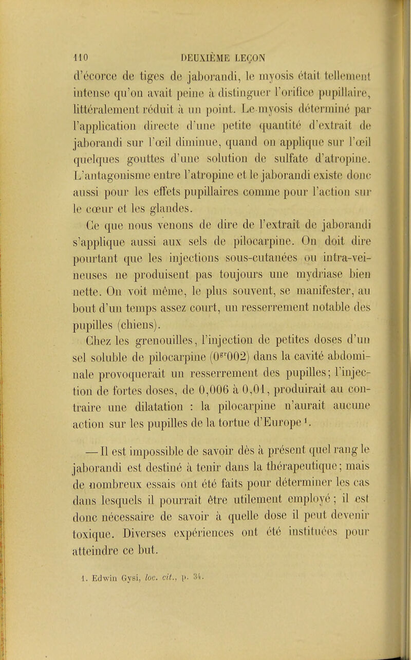 d'écorce de tiges de jaborandi, le myosis était tellement intense qu'on avait peine à distinguer l'orifice pupillaire, littéralement réduit à un point. Le myosis déterminé par l'application directe d'une petite quantité d'extrait de jaborandi sur l'œil diminue, quand on applique sur l'œil quelques gouttes d'une solution de sulfate d'atropine. L'antagonisme entre l'atropine et le jaborandi existe donc aussi pour les effets pupillaires comme pour l'action sur le cœur et les glandes. Ce que nous venons de dire de l'extrait de jaborandi s'applique aussi aux sels de pilocarpine. On doit dire pourtant que les injections sous-cutanées ou intra-vei- neuses ne produisent pas toujours une mydriase bien nette. On voit môme, le plus souvent, se manifester, au bout d'un temps assez court, un resserrement notable des pupilles (chiens). Chez les grenouilles, l'injection de petites doses d'un sel soluble de pilocarpine (0^^002) dans la cavité abdomi- nale provoquerait un resserrement des pupilles; l'injec- tion de fortes doses, de 0,006 à 0,01, produirait au con- traire une dilatation : la pilocarpine n'aurait aucune action sur les pupilles de la tortue d'Europe i. — Il est impossible de savoir dès à présent quel rang le jaborandi est destiné k tenir dans la thérapeutique ; mais de nombreux essais ont été faits pour déterminer les cas dans lesquels il pourrait être utilement employé ; il ost donc nécessaire de savoir à quelle dose il peut devenir toxique. Diverses expériences ont été instituées pour atteindre ce but. 1. Edw'in Gysi, loc. cit., \>. 34.