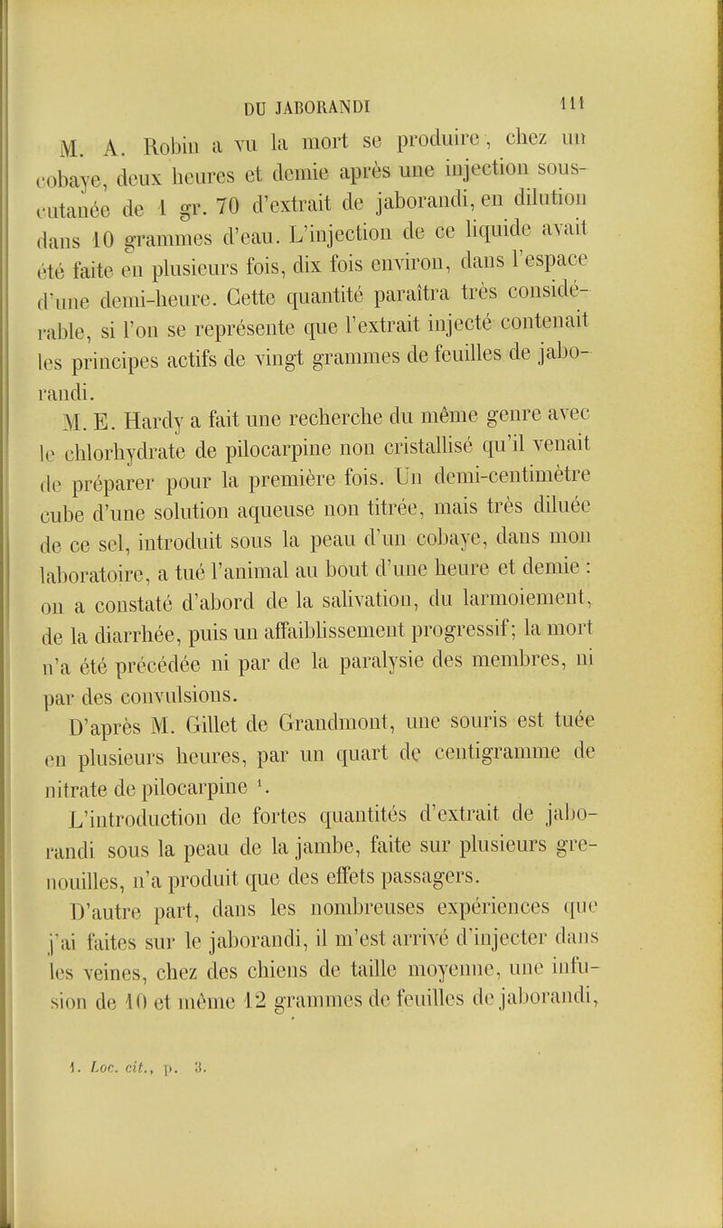 M. A. Robin a vu k mort se produire , chez un cobaye, deux heures et demie après une injection sous- cutanée de 1 gr. 70 d'extrait de jaborandi, en dilution dans 10 grammes d'eau. L'injection de ce hquide avait été faite en phisieurs fois, dix fois environ, dans l'espace d'une demi-heure. Cette quantité paraîtra très considé- rable, si l'on se représente que l'extrait injecté contenait les principes actifs de vingt grammes de feuilles de jabo- randi. M. E. Hardy a fait une recherche du même genre avec le chlorhydrate de pilocarpine non cristallisé qu'il venait de préparer pour la première fois. Un demi-centimètre cube d'une solution aqueuse non titrée, mais très diluée de ce sel, introduit sous la peau d'un cobaye, dans mon laboratoire, a tué l'animal au bout d'une heure et demie : on a constaté d'abord de la saUvation, du larmoiement, de la diarrhée, puis un affaibhssement progressif; la mort n'a été précédée ni par de la paralysie des membres, ni par des convulsions. D'après M. Gillet de Grandmont, une souris est tuée eu plusieurs heures, par un quart de centigramme de nitrate de pilocarpine L'introduction de fortes quantités d'extrait de jabo- randi sous la peau de la jambe, faite sur plusieurs gre- nouilles, n'a produit que des effets passagers. D'autre part, dans les nombreuses expériences que j ai faites sur le jaborandi, il m'est arrivé d'injecter dans les veines, chez des chiens de taille moyenne, une infu- sion de 10 et môme 12 grammes de feuilles de jaborandi, i. Loc. cit., p- 'i-