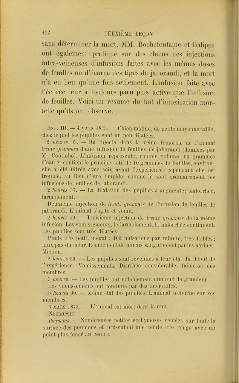 sans déterminer la mort. MM. Bochefontaiiic et Galippe ont également pratiqué sur des chiens des injections intra-veineuses d'infusions faites avec les mômes doses de feuilles ou d'écorce des tiges do jal)orandi, et la mort n'a eu lieu qu'une fois seulement. L'infusion faite avec l'écorce leur a toujours paru plus active que l'infusion de feuilles. Voici un résumé du fait d'intoxication mor- telle qu'ils ont observé. . Exp. III. — 4 MARS 1875. — Chien mâtiné, de petite moyenne taille, chez lequel les pupilles sont un peu dilatées. 2 heures 35. — On injecte dans la veine fémorale de l'animal tt^ente grammes d'une infusion de feuilles de jaborandi (données par M. Coutinho). L'infusion représente, comme volume, 90 grammes d'eau et contient le principe actif de 10 grammes de feuilles, environ; elle a été fdtrée avec soin avant l'expérience; cependant elle est trouble, au lieu d'être limpide, comme le sont ordinairement les infusions de feuilles de jaborandi. 2 heures 37. — La dilatation des pupilles a augmenté; sialorrhée, larmoiement. Deuxième injection de irenie grammes de l'infusion de feuilles de jaborandi. L'animal s'agite et vomit. 2 heures 40. — Troisième injection de trente grammes de la même infusion. Les vomissements, le larmoiement, la sialorrhée continuent. Les pupilles sont très dilatées. Pouls très petit, inégal : 100 pulsations par minute, très faibles; faux pas du cœur. Ecoulement de mucus sanguinolent parles narines. Miction. 2 heures 53. — Les pupilles sont revenues à leur état du début de l'expérience. Vomissements. Diarrhée considérable, faiblesse des membres. 5 heures. — Les pupilles ont notablement diminué de grandeur. Les vomissements ont continué par dos intervalles. 5 heures 30. — Même état des pupilles. L'animal trébuche sur ses membres. 5 MARS 1875. — L'animal est mort dans la nuit. Nkcropsie : Poumons. — Nombreuses petites ecchymoses semées sur toute la surface des poumons et présentant une teinte très rouge avec un point plus foncé au centre.