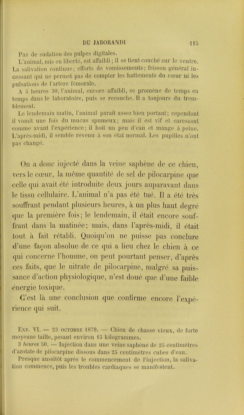 Pas de sudation des pulpes digitales. L'animal, mis eu liberté, est affaibli ; il se tient couché sur le ventre. La salivation continue; efforts de vomissements; frisson général in- cessant qui ne permet pas de compter les battements du cœur ni les pulsations de l'artère fémorale. A 5 lieures 30, l'animal, encore affaibli, se promène de temps en temps dans le laboratoire, puis se recouche. Il a toujours du trem- blement. Le lendemain matin, l'animal paraît assez bien portant; cependant il vomit une fois du mucus spumeux; mais il est vif et caressant comme avant l'expérience; il boit un peu d'eau et mange à peine. L'après-midi, il semble revenu à son état normal. Les pupilles n'ont pas changé. On a donc injecté dans la veine saphène de ce chien, vers le cœur, la même quantité de sel de pilocarpine que celle qui avait été introduite deux jours auparavant dans le tissu cellulaire. L'animal n'a pas été tué. Il a été très souffrant pendant plusieurs heures, à un plus haut degré que la première fois; le lendemain, il était encore souf- frant dans la matinée; mais, dans l'après-midi, il était tout à fait rétabli. Quoiqu'on ne puisse pas conclure d'une façon absolue de ce qui a lieu chez le chien à ce qui concerne l'homme, on peut pourtant penser, d'après ces faits, que le nitrate de pilocarpine, malgré sa puis- sance d'action physiologique, n'est doué que d'une faible énergie toxique. C'est là une conclusion que confirme encore l'expé- rience qui suit. Exp. VI. — 23 OCTOBRE 1879. — Chien de chasse vieux, de forte moyenne taille, pesant environ IS kilogrammes. 3 heures oO. — Injection dans une veine saphène de 25 centimètres d'azotate de pilocarpine dissous dans 25 centimètres cubes d'eau. Presque aussitôt après le commencement de l'injection, la saliva- tion commence, puis les troubles cardiaques se manifestent.