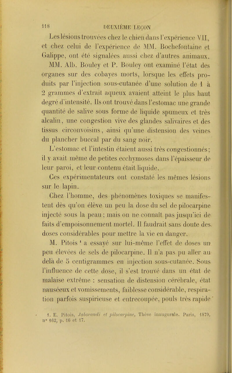 Les lésions trouvées chez le chien dans l'expérieiiee Ylï, et chez celui de l'expérience de MM. Bochefontaine et Galippe, ont été signalées aussi chez d'autres animaux. MM. Alb. Bouley et P. Bouley ont examiné l'état des organes sur des cobayes morts, lorsque les elFets pro- duits par l'injection sous-cutanée d'une solution de 1 à 2 grammes d'extrait aqueux avaient atteint le plus haut degré d'intensité. Ils ont trouvé dans l'estomac une grande quantité de salive sous forme de liquide spumeux et très alcahn, une congestion vive des glandes salivaires et des tissus circonvoisins, ^insi qu'une distension des veines du plancher buccal par du sang noir. L'estomac et l'intestin étaient aussi très congestionnés; il y avait même de petites ecchymoses dans l'épaisseur de leur paroi, et leur contenu était liquide. Ces expérimentateurs ont constaté les mêmes lésions sur le lapin. Chez l'homme, des phénomènes toxiques se manifes- tent dès qu'on élève un peu la dose du sel de pilocarpine injecté sous la peau; mais on ne connaît pas jusqu'ici de faits d'empoisonnement mortel. Il faudrait sans doute des, doses considérables pour mettre la vie en danger. M. Pitois ' a essayé sur lui-même l'effet de doses un peu élevées de sels de pilocarpine. Il n'a pas pu aller au delà de 5 centigrammes en injection sous-cutanée. Sous- l'influence de cette dose, il s'est trouvé dans un état de malaise extrême : sensation de distension cérébrale, état nauséeux et vomissements, faiblesse considérable, respira- tion parfois suspirieuse et entrecoupée, pouls très rapide' i. E. Pitois, .laborandi t;t pilocarpine, Tlièse inaugurale. Paris, 1879v n° 162, p. 16 et 17.