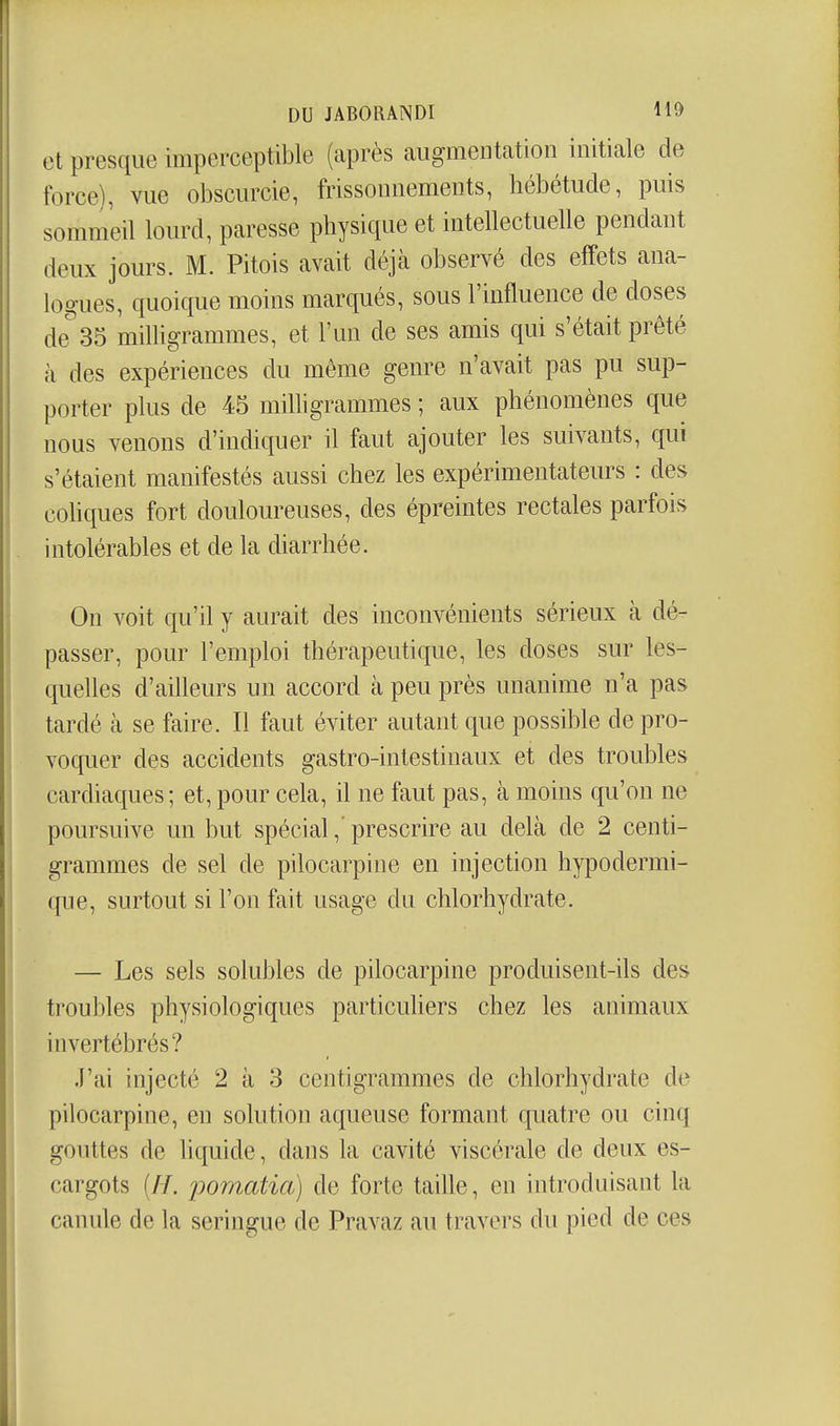 et presque imperceptible (après augmentation initiale de force), vue obscurcie, frissonnements, hébétude, puis sommeil lourd, paresse physique et intellectuelle pendant deux jours. M. Pitois avait déjà observé des effets ana- logues, quoique moins marqués, sous l'influence de doses de35 milligrammes, et l'un de ses amis qui s'était prêté à des expériences du môme genre n'avait pas pu sup- porter plus de 45 milligrammes ; aux phénomènes que nous venons d'indiquer il faut ajouter les suivants, qui s'étaient manifestés aussi chez les expérimentateurs : des cohques fort douloureuses, des épreintes rectales parfois intolérables et de la diarrhée. On voit qu'il y aurait des inconvénients sérieux à dé- passer, pour l'emploi thérapeutique, les doses sur les- quelles d'ailleurs un accord à peu près unanime n'a pas tardé à se faire. Il faut éviter autant que possible de pro- voquer des accidents gastro-intestinaux et des troubles cardiaques; et, pour cela, il ne faut pas, à moins qu'on ne poursuive un but spécial,' prescrire au delà de 2 centi- grammes de sel de pilocarpine en injection hypodermi- que, surtout si l'on fait usage du chlorhydrate. — Les sels solubles de pilocarpine produisent-ils des troubles physiologiques particuhers chez les animaux invertébrés? J'ai injecté 2 à 3 centigrammes de chlorhydrate de pilocarpine, en solution aqueuse formant quatre ou cinq gouttes de hquide, dans la cavité viscérale de deux es- cargots (//. iDomatia) de forte taille, en introduisant la canule de la seringue de Pravaz au travers du pied de ces