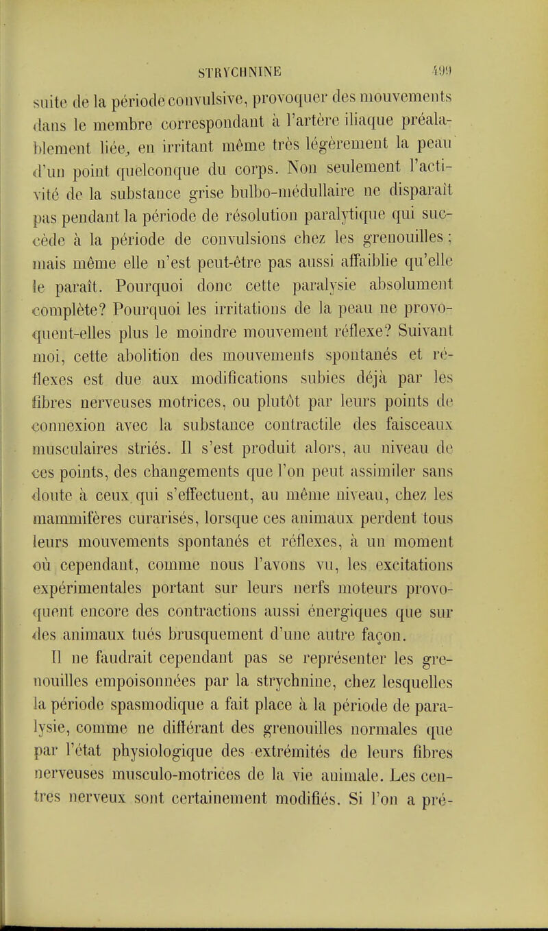 suite de la période coiwiilsive, provoquer des mouvements dans le membre correspondant à l'artère iliaque préala- blement liée, en irritant même très légèrement la peau d'un point quelconque du corps. Non seulement l'acti- vité de la substance grise bulbo-méduUaire ne disparaît pas pendant la période de résolution paralytique qui suc- cède cà la période de convulsions chez les grenouilles ; mais même elle n'est peut-être pas aussi affaiblie qu'elle le paraît. Pourquoi donc cette paralysie absolument complète? Pourquoi les irritations de la peau ne provo- quent-elles plus le moindre mouvement réflexe? Suivant moi, cette abolition des mouvements spontanés et ré- flexes est due aux modifications subies déjà par les fibres nerveuses motrices, ou plutôt par leurs points de connexion avec la substance contractile des faisceaux musculaires striés. Il s'est produit alors, au niveau de ces points, des changements que l'on peut assimiler sans doute à ceux qui s'effectuent, au même niveau, chez les mammifères curarisés, lorsque ces animaux perdent tous leurs mouvements spontanés et réflexes, à un moment où cependant, comme nous l'avons vu, les excitations expérimentales portant sur leurs nerfs moteurs provo- quent encore des contractions aussi énergiques que sur des animaux tués brusquement d'une autre façon. Tl ne faudrait cependant pas se représenter les gre- nouilles empoisonnées par la strychnine, chez lesquefles la période spasmodique a fait place tà la période de para- lysie, comme ne différant des grenouifles normales que par l'état physiologique des extrémités de leurs fibres nerveuses musculo-motrices de la vie animale. Les cen- tres nerveux sont certainement modifiés. Si l'on a pré-