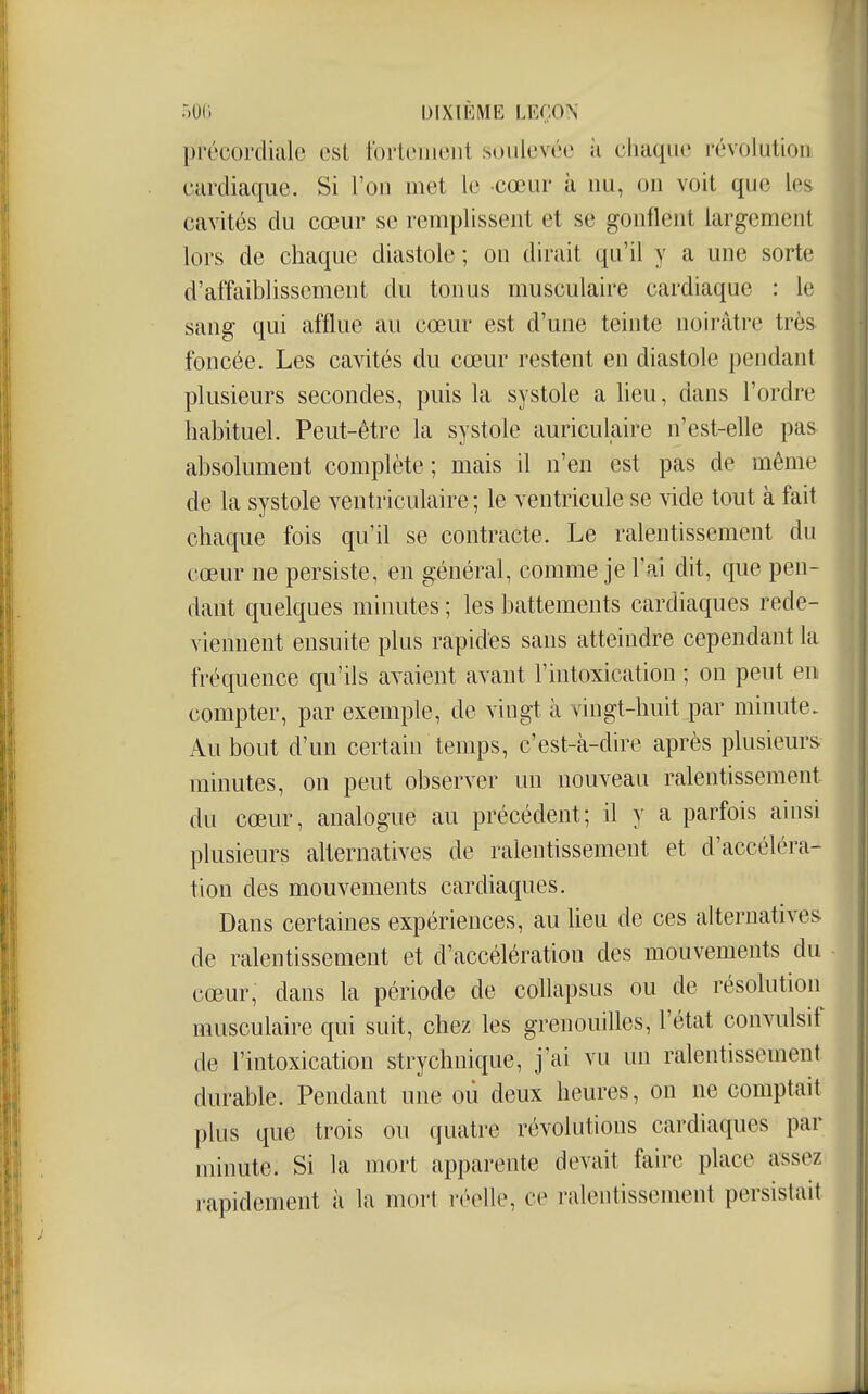 précordialo est fortement soulevée ii cliaque révolution cardiaque. Si l'on met le cœur à nu, on voit que les cavités du cœur se remplissent et se gonflent largement lors de chaque diastole ; on dirait qu'il y a une sorte d'affaiblissement du tonus musculaire cardiaque : le sang qui afflue au cœur est d'une teinte noirâtre très foncée. Les cavités du cœur restent en diastole pendant plusieurs secondes, puis la systole a lieu, dans l'ordre habituel. Peut-être la systole auriculaire n'est-elle pas absolument complète; mais il n'en est pas de même de la systole ventriculaire ; le ventricule se vide tout à fait chaque fois qu'il se contracte. Le ralentissement du cœur ne persiste, en général, comme je l'ai dit, que pen- dant quelques minutes ; les battements cardiaques rede- viennent ensuite plus rapides sans atteindre cependant la fréquence qu'ils avaient avant l'intoxication ; on peut en compter, par exemple, de vingt à vingt-huit par minute. Au bout d'un certain temps, c'est-à-dire après plusieurs minutes, on peut observer un nouveau ralentissement du cœur, analogue au précédent; il y a parfois ainsi plusieurs alternatives de ralentissement et d'accéléra- tion des mouvements cardiaques. Dans certaines expériences, au Heu de ces alternatives de ralentissement et d'accélération des mouvements du cœur, dans la période de collapsus ou de résolution musculaire qui suit, chez les grenouilles, l'état convulsif de l'intoxication strychnique, j'ai vu un ralentissement durable. Pendant une où deux heures, on ne comptait plus que trois ou quatre révolutions cardiaques par minute. Si la mort apparente devait faire place assez rapidement à la mort réelle, ce ralentissement persistait