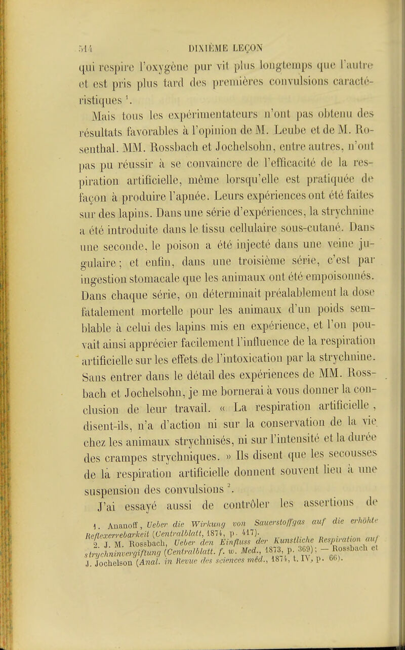 qui respire l'oxygène pur vil plus longtemps que l'autre et est pris plus tard des premières convulsions caracté- ristiques Mais tous les expérimentateurs n'ont pas obteim des résultats favorables à l'opinion de M. Leube et de M. Ro- senthal. MM. Rossbach et Jochelsohn, entre autres, n'ont pas pu réussir à se convaincre de l'efficacité de la res- piration artificielle, même lorsqu'elle est pratiquée dt^ façon à produire l'apnée. Leurs expériences ont été faites sur des lapins. Dans une série d'expériences, la strychnine a été introduite dans le tissu cellulaire sous-cutané. Dans ime seconde, le poison a été injecté dans une veine ju- gulaire ; et enfin, dans une troisième série, c'est par ingestion stomacale que les animaux ont été empoisonnés. Dans chaque série, on déterminait préalablement la dose fatalement mortelle pour les animaux d'un poids sem- blable à celui des lapins mis en expérience, et l'on pou- vait ainsi apprécier facilement l'influence de la respiration artificielle sur les effets de l'intoxication par la strychnine. Sans entrer dans le détail des expériences de MM. Ross- bach et Jochelsohn, je me bornerai cà vous donner la con- clusion de leur travail. « La respiration artificielle, disent-ils, n'a d'action ni sur la conservation de la vie chez les animaux strychnisés, ni sur l'intensité et la durée des crampes strychniques. » Ils disent que les secousses de là respiration artificielle donnent souvent lieu à une suspension des convulsions J'ai essayé aussi de contrôler les assertions de \. Ananoff, Ueber die Wirkung von Sauerstoffgas auf die erhôhlv lieflPxen-ebarkeU {Ue?ilralblaa, ISTt, ]>■ i:^!)- .,. , „ ■ 2 J M Rossbach, Ueber dm Einfluss der Kunstltche Respiratiou au/ strychn!!zvergiftunfj {centralblatt. f. w. ^^^^•./8\l^P; .-Rossbach e. J. Jochelson [Anal, in lUmie des scie?îces méd., 18ii, 1.1\, p. b(.,).