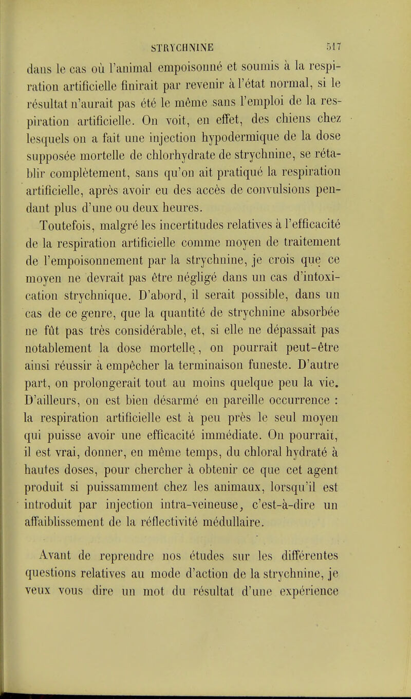 dans le cas où l'animal empoisonné et soumis à la respi- ration artificielle finirait par revenir à l'état normal, si le résultat n'aurait pas été le même sans l'emploi de la res- piration artificielle. On voit, en effet, des chiens chez lesquels on a fait une injection hypodermique de la dose supposée mortelle de chlorhydrate de strychnine, se réta- blir complètement, sans qu'on ait pratiqué la respiration artificielle, après avoir eu des accès de convulsions pen- dant plus d'une ou deux heures. Toutefois, malgré les incertitudes relatives à l'efficacité de la respiration artificielle comme moyen de traitement de l'empoisonnement par la strychnine, je crois que ce moyen ne devrait pas être néghgé dans un cas d'intoxi- cation strychnique. D'abord, il serait possible, dans un cas de ce genre, que la quantité de strychnine absorbée ne fût pas très considérable, et, si elle ne dépassait pas notablement la dose mortelle, on pourrait peut-être ainsi réussir à empêcher la terminaison funeste. D'autre part, on prolongerait tout au moins quelque peu la vie. D'ailleurs, on est bien désarmé en pareille occurrence : la respiration artificielle est à peu près le seul moyen qui puisse avoir une efficacité immédiate. On pourrait, il est vrai, donner, en même temps, du chloral hydraté à hautes doses, pour chercher à obtenir ce que cet agent produit si puissamment chez les animaux, lorsqu'il est introduit par injection intra-veineuse, c'est-à-dire un affaibhssement de la réflectivité médullaire. Avant de reprendre nos études sur les différentes questions relatives au mode d'action de la strychnine, je veux vous dire un mot du résultat d'une expérience