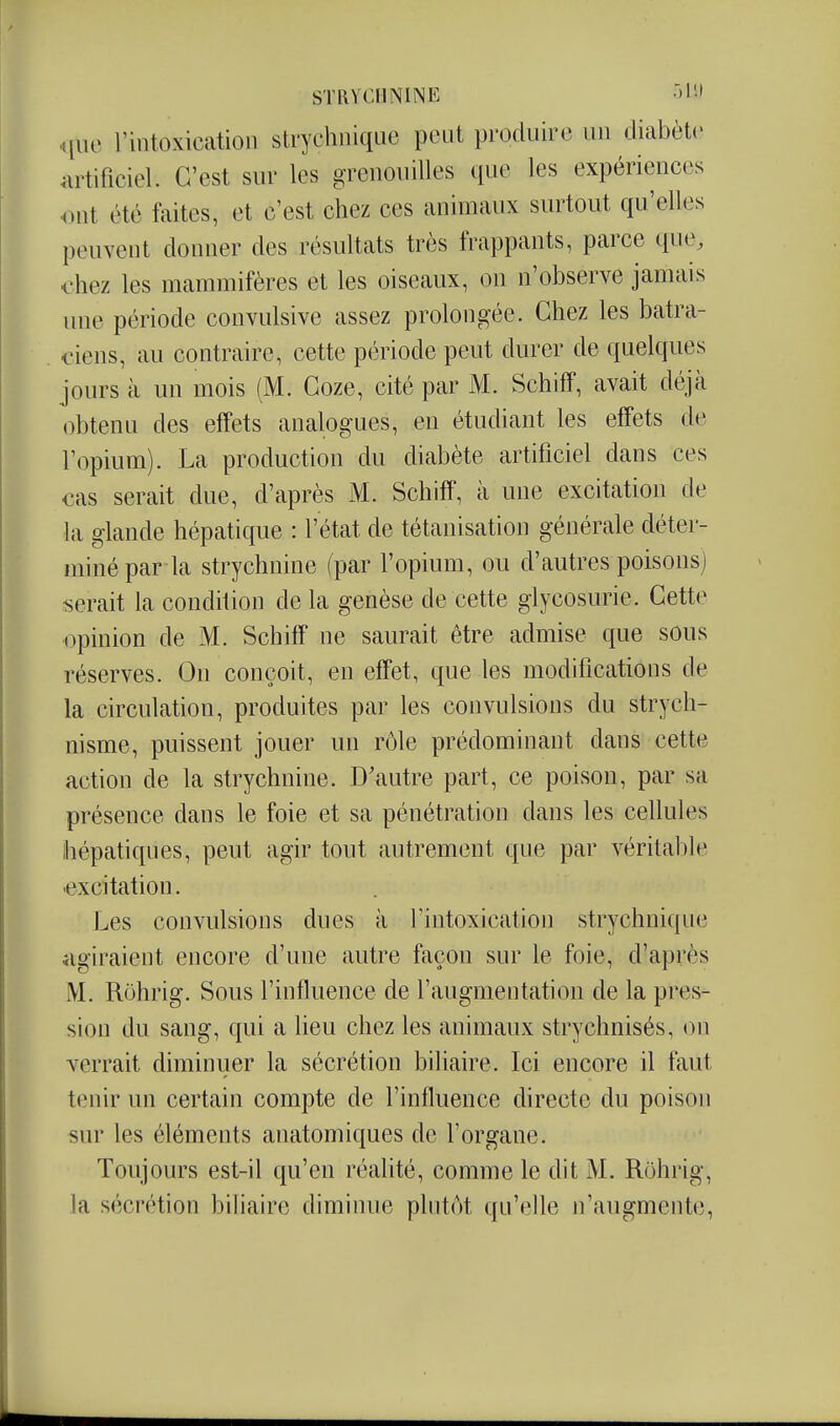 ..[uc l'intoxication strychnique peut produire un diabète .ulificiel. C'est sur les grenouilles que les expériences ont été faites, et c'est chez ces animaux surtout qu'elles peuvent donner des résultats très frappants, parce que, l'hez les mammifères et les oiseaux, on n'observe jamais une période convulsive assez prolongée. Chez les batra- ciens, au contraire, cette période peut durer de quelques jours à un mois (M. Goze, cité par M. Schiff, avait déjà obtenu des effets analogues, en étudiant les effets de l'opium). La production du diabète artificiel dans ces cas serait due, d'après M. Schiff, à une excitation de la glande hépatique : l'état de tétanisation générale déter- miné par la strychnine (par l'opium, ou d'autres poisons] serait la condition de la genèse de cette glycosurie. Cette opinion de M. Schiff ne saurait être admise que sous réserves. On conçoit, en effet, que les modifications de la circulation, produites par les convulsions du strych- nisme, puissent jouer un rôle prédominant dans cette action de la strychnine. D'autre part, ce poison, par sa présence dans le foie et sa pénétration dans les cellules hépatiques, peut agir tout autrement que par véritable excitation. Les convulsions dues à l'intoxication strychnique agiraient encore d'une autre façon sur le foie, d'après M. Rôhrig. Sous l'influence de l'augmentation de la pres- sion du sang, qui a heu chez les animaux strychnisés, on verrait diminuer la sécrétion biliaire. Ici encore il faut tenir un certain compte de l'influence directe du poison sur les éléments anatomiques de l'organe. Toujours est-il qu'en réahté, comme le dit M. Rôhrig, la sécrétion biliaire diminue plutôt qu'elle n'augmente,