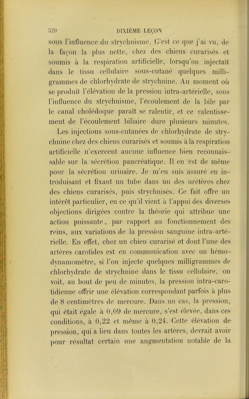 SOUS l'intliienco du strychnismc. C'est ce que j'ai vu, de la façon la plus nette, chez des chiens curarisés et soumis à la respiration artificielle, lorsqu'on injectait dans le tissu cellulaire sous-cutané quelques milli- grammes de chlorhydrate de strychnine. Au moment où se produit l'élévation de la pression intra-artérielle, sous l'influence du strychnisme, l'écoulement de la bile par le canal cholédoque paraît se ralentir, et ce ralentisse- ment de l'écoulement biliaire dure plusieurs minutes. Les injections sous-cutanées de chlorhydrate de stry- chnine chez des chiens curarisés et soumis à la respiration artificielle n'exercent aucune influence bien reconnais- sable sur la sécrétion pancréatique. Il en est de même pour la sécrétion urinaire. Je m'en suis assuré en in- troduisant et fixant un tube dans un des urétères chez des chiens curarisés, puis strychnisés. Ce fait offre un intérêt particulier, en ce qu'il vient à l'appui des diverses objections dirigées contre la théorie qui attribue une action puissante, par rapport au fonctionnement des reins, aux variations de la pression sanguine intra-arté- rielle. En effet, chez un chien curarisé et dont l'une des artères carotides est en communication avec un hémo- dynamomètre, si l'on injecte quelques milligrammes de chlorhydrate de strychnine dans le tissu cellulaire, on voit, au bout de peu de minutes, la pression intra-caro- tidienne offrir une élévation correspondant parfois à plus- de 8 centimètres de mercure. Dans un cas, la pression, qui était égale à 0,09 de mercure, s'est élevée, dans ces conditions, à 0,22 et même à 0,24. Cette élévation de- pression, qui a lieu dans toutes les artères, devrait avoir pour résultat certain une augmentation notable de la