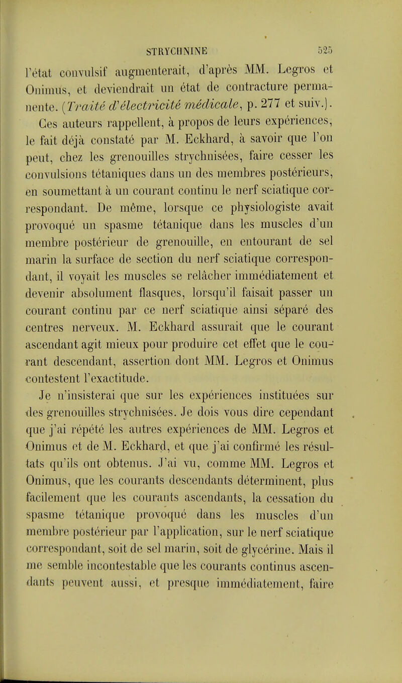 rétat coiiYulsif augmenterait, d'après MM. Legros et Onimus, et deviendrait un état de contracture perma- nente. {Traité d'électricité médicale, p. 277 et suiv.). Ces auteurs rappellent, à propos de leurs expériences, le fait déjà constaté par M. Eckhard, à savoir que l'on peut, chez les grenouilles strychnisées, faire cesser les convulsions tétaniques dans un des membres postérieurs, en soumettant à un courant continu le nerf sciatique cor- respondant. De même, lorsque ce physiologiste avait provoqué un spasme tétanique dans les muscles d'un membre postérieur de grenouille, en entourant de sel marin la surface de section du nerf sciatique correspon- dant, il voyait les muscles se relâcher immédiatement et devenir absolument flasques, lorsqu'il faisait passer un courant continu par ce nerf sciatique ainsi séparé des centres nerveux. M. Eckhard assurait que le courant ascendant agit mieux pour produire cet eff'et que le cou- rant descendant, assertion dont MM. Legros et Onimus contestent l'exactitude. Je n'insisterai que sur les expériences instituées sur des grenouilles strychnisées. Je dois vous dire cependant que j'ai répété les autres expériences de MM. Legros et Onimus et de M. Eckhard, et que j'ai confirmé les résul- tats qu'ils ont obtenus. J'ai vu, comme MM. Legros et Onimus, que les courants descendants déterminent, plus facilement que les courants ascendants, la cessation du spasme tétanique provoqué dans les muscles d'un membre postérieur par l'application, sur le nerf sciatique correspondant, soit de sel marin, soit de glycérine. Mais il me semble incontestable que les courants continus ascen- dants peuvent aussi, et presque immédiatement, faire