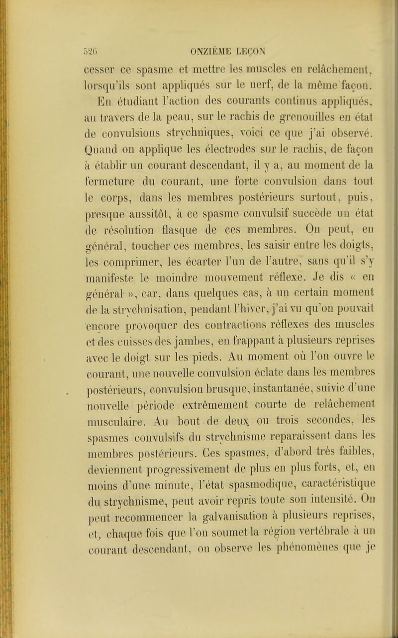 cesser ce spasme et mettre les muscles en relâchement, lorsqu'ils sont appliqués sur le nerf, de la môme façon. En étudiant l'action des courants continus appliqués, au travers de la peau, sur le rachis de grenouilles en état de convulsions strychniques, voici ce que j'ai observé. Quand on applique les électrodes sur le rachis, de façon à établir un courant descendant, il y a, au moment de la fermeture du courant, une forte convulsion dans tout le corps, dans les membres postérieurs surtout, puis, presque aussitôt, à ce spasme convulsif succède un état de résolution flasque de ces membres. On peut, en général, toucher ces membres, les saisir entre les doigts, les comprimer, les écarter l'un de l'autre, sans qu'il s'y manifeste le moindre mouvement réflexe. Je dis « en générât », car, dans quelques cas, à un certain moment de la strychnisation, pendant l'hiver, j'ai vu qu'on pouvait encore provoquer des contractions réflexes des muscles et des cuisses des jambes, en frappant à plusieurs reprises avec le doigt sur les pieds. Au moment où l'on ouvre le courant, une nouvelle convulsion éclate dans les membres postérieurs, convulsion brusque, instantanée, suivie d'une nouvelle période extrêmement courte de relâchement musculaire. Au bout de deux ou trois secondes, les spasmes convulsifs du strychnisme reparaissent dans les membres postérieurs. Ces spasmes, d'abord très faibles, deviennent progressivement de plus en plus forts, et, en moins d'une minute, l'état spasmodique, caractéristique du strychnisme, peut avoir repris toute son intensité. Oiï peut recommencer la galvanisation à plusieurs reprises, et, chaque fois que l'on soumet la région vertébrale à un courant descendant, on observe les phénomènes que je