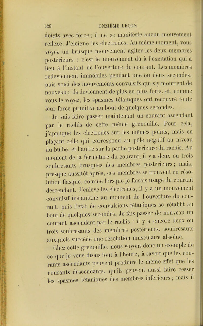 doigts avec force ; il ne se manifeste aucun mouvement réflexe. J'éloigne les électrodes. Au môme moment, vous voyez un brusque mouvement agiter les deux membres postérieurs : c'est le mouvement dû à l'excitation qui a lieu à l'instant de l'ouverture du courant. Les membres redeviennent immobiles pendant une ou deux secondes, puis voici des mouvements convulsifs qui s'y montrent de nouveau ; ils deviennent de plus en plus forts, et, comme vous le voyez, les spasmes tétaniques ont recouvré toute leur force primitive au bout de quelques secondes. Je vais faire passer maintenant un courant ascendant par le racbis de cette même grenouille. Pour cela, j'applique les électrodes sur les mêmes points, mais- en plaçant celle qui correspond au pôle négatif au niveau du bulbe, et l'autre sur la partie postérieure du rachis. Au moment de la fermeture du courant, il y a deux ou trois soubresauts brusques des membres postérieurs; mais, presque aussitôt après, ces membres se trouvent en réso- lution flasque, comme lorsque je faisais usage du courant descendant. J'enlève les électrodes, il y a un mouvement convulsif instantané au moment de l'ouverture du cou- rant, puis l'état de convulsions tétaniques se rétablit au bout de quelques secondes. Je fais passer de nouveau un courant ascendant par le rachis : il y a encore deux ou trois soubresauts des membres postérieurs, soubresauts auxquels succède une résolution musculaire absolue. Chez cette grenouille, nous voyons donc un exemple de ce que je vous disais tout cà l'heure, à savoir que les cou- rants ascendants peuvent produire le même effet que les courants descendants, qu'ils peuvent aussi faire cesser les spasmes tétaniques des membres inférieurs ; mais il