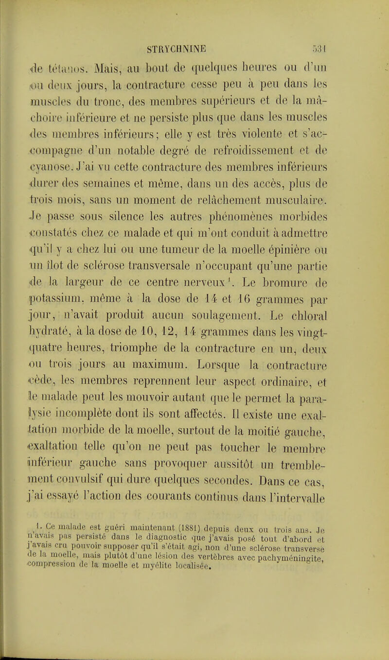 de tétii'.ius. Mais, au bout de quelques heures ou d'iiu iHi deux jours, la contracture cesse peu à peu dans les muscles du tronc, des membres supérieurs et de la mâ- choire inférieure et ne persiste plus que dans les muscles iles membres inférieurs; elle y est très violente et s'ac- oompagne d'un notable degré de refroidissement et de cyanose. J'ai vu cette contracture des membres inférieurs •durer des semaines et même, dans un des accès, plus de trois mois, sans un moment de relâchement musculaire. Je passe sous silence les autres phénomènes morbides constatés chez ce malade et qui m'ont conduit à admettre qu'il y a chez lui ou une tumeur de la moelle épinière ou un îlot de sclérose transversale n'occupant qu'une partie 'de la largeur de ce centre nerveux'. Le bromure de potassium, même à la dose de 14 et 16 grammes par jour, n'avait produit aucun soulagement. Le chloral hydraté, à la dose de 10, 12, 14 grammes dans les vingt- quatre heures, triomphe de la contracture en un, deux ou trois jours au maximum. Lorsque la contracture €ède, les membres reprennent leur aspect ordinaire, et le malade peut les mouvoir autant que le permet la para- lysie incomplète dont ils sont affectés. Il existe une exal- tation morbide de la moelle, surtout de la moitié gauche, ^exaltation telle qu'on ne peut pas toucher le membre (inférieur gauche sans provoquer aussitôt un tremble- ment convulsif qui dure quelques secondes. Dans ce cas, j'ai essayé l'action des courants continus dans l'intervalle I. Ce malade est guéri maintenant (1881) depuis deux ou Irois ans. Je n avais pas persisté dans le diagnostic que j'avais posé tout d'abord et .) avais cru pouvoir supposer qu'il s'était agi, non d'une sclérose transverse de la moelle, mais plutôt d'une lésion des vertèbres avec pachyménino-ite compression de la moelle et myélite localisée. ° '