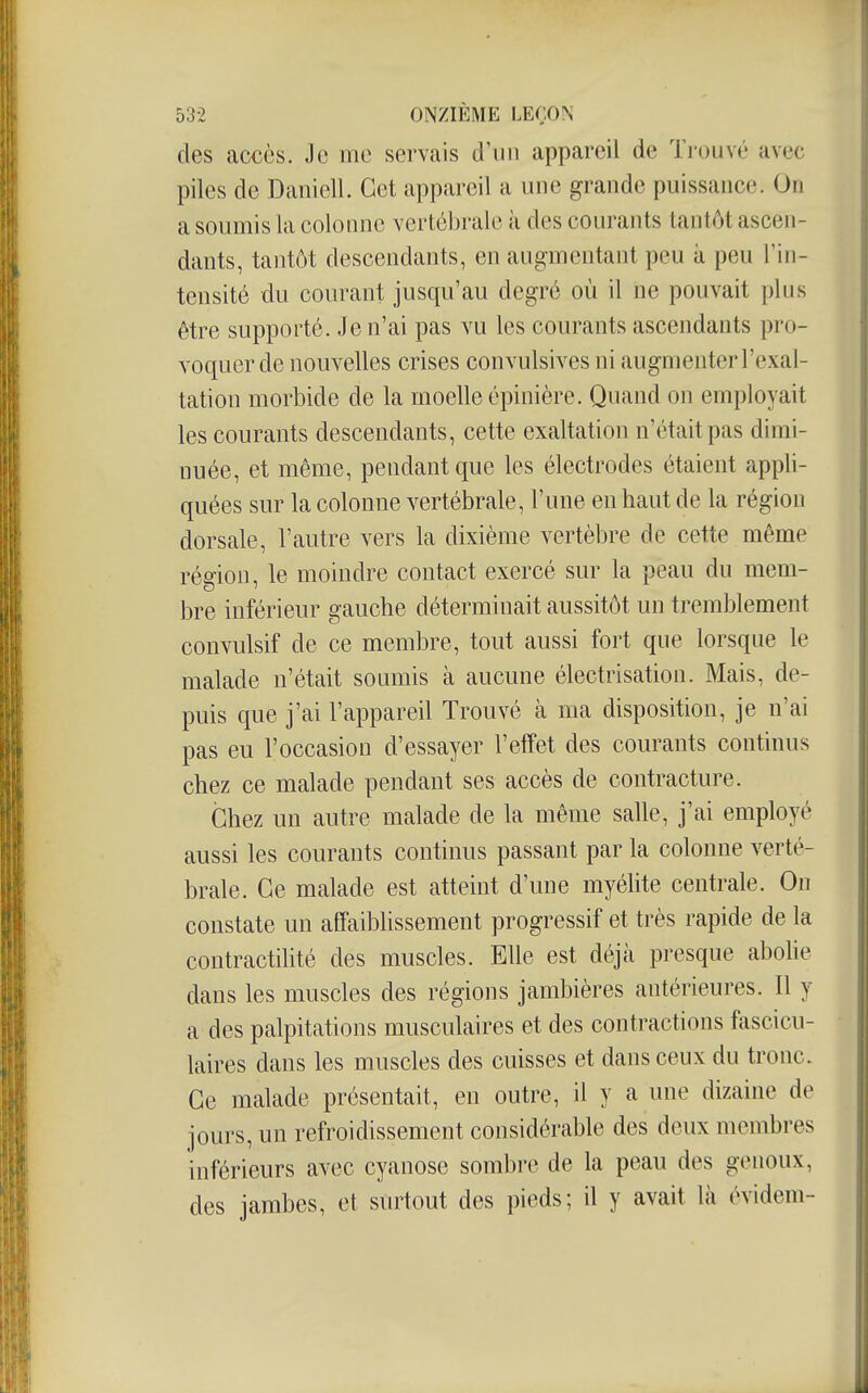 des accès. Je me servais d'un appareil de Trouvé avec piles de Daniell. Cet appareil a une grande puissance. On a soumis la colonne vertébrale à des courants tantôt ascen- dants, tantôt descendants, en augmentant peu à peu l'in- tensité du courant jusqu'au degré où il ne pouvait plus être supporté. Je n'ai pas vu les courants ascendants pro- voquer de nouvelles crises convulsives ni augmenter l'exal- tation morbide de la moelle épinière. Quand on employait les courants descendants, cette exaltation n'était pas dimi- nuée, et même, pendant que les électrodes étaient appli- quées sur la colonne vertébrale, l'une en haut de la région dorsale, l'autre vers la dixième vertèbre de cette même région, le moindre contact exercé sur la peau du mem- bre inférieur gauche déterminait aussitôt un tremblement convulsif de ce membre, tout aussi fort que lorsque le malade n'était soumis à aucune électrisation. Mais, de- puis que j'ai l'appareil Trouvé à ma disposition, je n'ai pas eu l'occasion d'essayer l'effet des courants continus chez ce malade pendant ses accès de contracture. Chez un autre malade de la même salle, j'ai employé aussi les courants continus passant par la colonne verté- brale. Ce malade est atteint d'une myélite centrale. On constate un affaiblissement progressif et très rapide de la contractilité des muscles. Elle est déjà presque abohe dans les muscles des régions jambières antérieures. Il y a des palpitations musculaires et des contractions fascicu- laires dans les muscles des cuisses et dans ceux du tronc. Ce malade présentait, en outre, il y a une dizaine de jours, un refroidissement considérable des deux membres inférieurs avec cyanose sombre de la peau des genoux, des jambes, et surtout des pieds; il y avait là évidem-