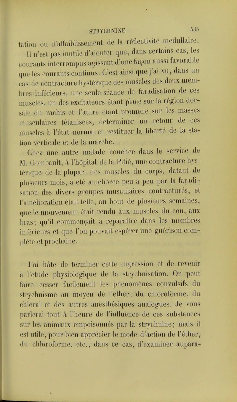 talion ou d affaiblissement de la réflectivité médullaire. Il n'est pas inutile d'ajouter que, dans certains cas, les courants interrompus agissent d'une façon aussi favorable qne les courants continus. C'est ainsi que j'ai vu, dans un cas de contracture hystérique des muscles des deux mem- l)res inférieurs, une seule séance de faradisation de ces muscles, un des excitateurs étant placé sur la région dor- sale du rachis et l'autre étant promené sur les masses musculaires tétanisées, déterminer un retour de ces muscles à l'état normal et restituer la liberté de la sta- tion verticale et de la marche. Chez une autre malade couchée dans le service de M. Gombault, à l'hôpital de la Pitié, une contracture hys- térique de la plupart des muscles du corps, datant de plusieurs mois, a été améliorée peu à peu par la faradi- sation des divers groupes musculaires contracturés, et l'améhoration était telle, au bout de plusieurs semaines, que le mouvement était rendu aux muscles du cou, aux l)ras; qu'il commençait à reparaître dans les membres inférieurs et que l'on pouvait espérer une guérison com- plète et prochaine. J'ai hâte de terminer cette digression et de revenir à l'étude physiologique de la strychnisation. On peut faire cesser facilement les phénomènes convulsifs du strychnisme au moyen de l'éther, du chloroforme, du chloral et des autres auesthésiques analogues. Je vous parlerai tout à l'heure de l'influence de ces substances sur les animaux empoisonnés par la strychnine ; mais il est utile, pour bien apprécier le mode d'action de l'éther, fin chloroforme, etc., dans ce cas, d'examiner aupara-