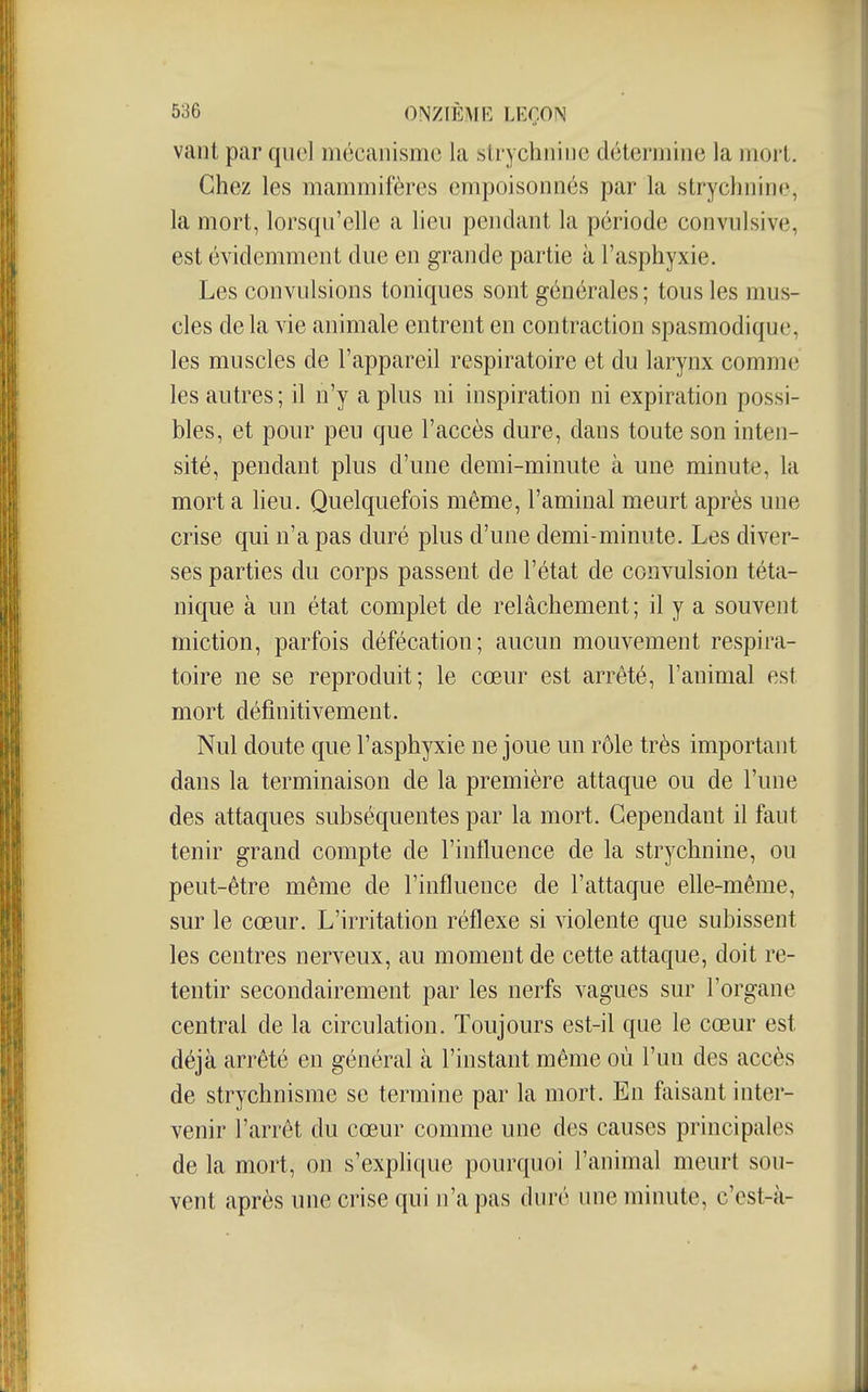 vaut par quel mécanisme la slrychiiiiie détermine la mort. Chez les mammifères empoisonnés par la strychnine, la mort, lorsqu'elle a lieu pendant la période convulsive, est évidemment due en grande partie à l'asphyxie. Les convulsions toniques sont générales ; tous les mus- cles de la vie animale entrent en contraction spasmodique, les muscles de l'appareil respiratoire et du larynx commci les autres; il n'y a plus ni inspiration ni expiration possi- bles, et pour peu que l'accès dure, dans toute son inten- sité, pendant plus d'une demi-minute à une minute, la mort a lieu. Quelquefois même, l'aminal meurt après une crise qui n'a pas duré plus d'une demi-minute. Les diver- ses parties du corps passent de l'état de convulsion téta- nique à un état complet de relâchement; il y a souvent miction, parfois défécation; aucun mouvement respira- toire ne se reproduit; le cœur est arrêté, l'animal est mort définitivement. Nul doute que l'asphyxie ne joue un rôle très important dans la terminaison de la première attaque ou de l'une des attaques subséquentes par la mort. Cependant il faut tenir grand compte de l'influence de la strychnine, ou peut-être même de l'influence de l'attaque efle-même, sur le cœur. L'irritation réflexe si violente que subissent les centres nerveux, au moment de cette attaque, doit re- tentir secondairement par les nerfs vagues sur l'organe central de la circulation. Toujours est-il que le cœur est déjà arrêté en général à l'instant même où l'un des accès de strychnisme se termine par la mort. En faisant inter- venir l'arrêt du cœur comme une des causes principales de la mort, on s'explique pourquoi l'animal meurt sou- vent après une crise qui n'a pas duré une minute, c'cst-à-