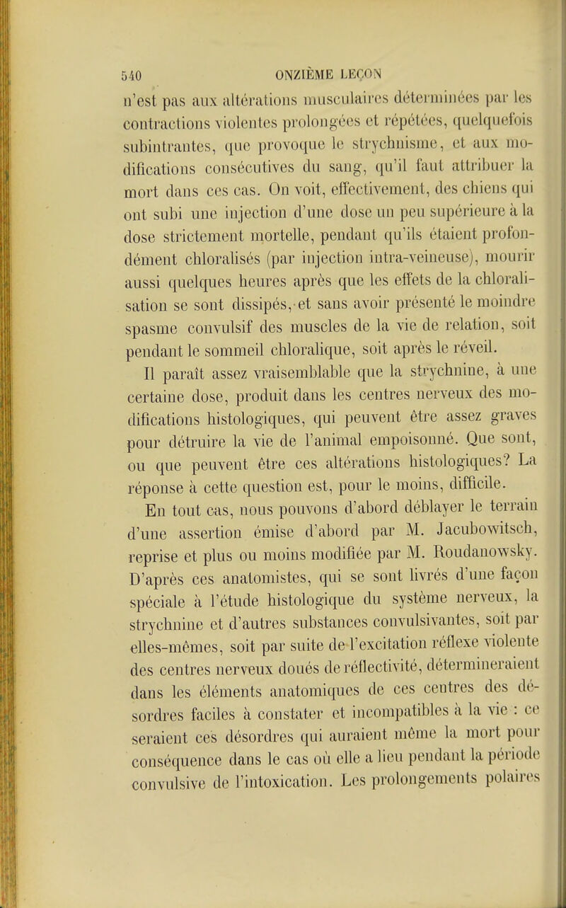 n'est pas aux altérations musculaires déterminées par les contractions violentes prolongées et répétées, quelquefois subintrantes, que provoque le strychnisme, et aux mo- difications consécutives du sang, qu'il faut attribuer la mort dans ces cas. On voit, effectivement, des chiens qui ont subi une injection d'une dose un peu supérieure à la dose strictement mortelle, pendant qu'ils étaient profon- dément cliloralisés (par injection intra-veineuse), mourir aussi quelques heures après que les effets de la chlorali- sation se sont dissipés,-et sans avoir présenté le moindre spasme convulsif des muscles de la vie de relation, soit pendant le sommeil chloralique, soit après le réveil. Il paraît assez vraisemblable que la strychnine, à une certaine dose, produit dans les centres nerveux des mo- difications histologiques, qui peuvent être assez graves pour détruire la vie de l'animal empoisonné. Que sont, ou que peuvent être ces altérations histologiques? La réponse cà cette question est, pour le moins, difficile. En tout cas, nous pouvons d'abord déblayer le terrain d'une assertion émise d'abord par M. Jacubowitsch, reprise et plus ou moins modifiée par M. Roudanowsky. D'après ces anatomistes, qui se sont livrés d'une façon spéciale à l'étude histologique du système nerveux, la strychnine et d'autres substances convulsivantes, soit par dles-mêmes, soit par suite de l'excitation réflexe violente des centres nerveux doués de réflectivité, détermineraient dans les éléments anatomiques de ces centres des dé- sordres faciles à constater et incompatibles à la vie : ce seraient ces désordres qui auraient même la mort pour conséquence dans le cas où elle a lieu pendant la période convulsive de l'intoxication. Les prolongements polaires