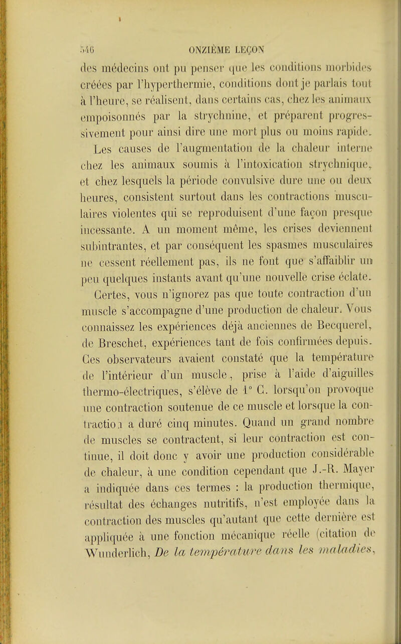 des médecins ont pu penser que les conditions morbides créées par l'hyperthermie, conditions dont je parlais tout à l'heure, se réalisent, dans certains cas, chez les animaux empoisonnés par la strychnine, et préparent progres- sivement pour ainsi dire une mort plus ou moins rapide. Les causes de l'augmentation de la chaleur interne chez les animaux soumis à l'intoxication strychnique^ et chez lesquels la période convulsive dure une ou deux heures, consistent surtout dans les contractions muscu- laires violentes qui se reproduisent d'une façon presque incessante. A un moment même, les crises deviennent subintrantes, et par conséquent les spasmes musculaires ne cessent réellement pas, ils ne font que s'affaiblir un peu quelques instants avant qu'une nouvelle crise éclate. Certes, vous n'ignorez pas que toute contraction d'un muscle s'accompagne d'une production de chaleur. Vous connaissez les expériences déjà anciennes de Becquerel, de Breschet, expériences tant de fois confirmées depuis. Ces observateurs avaient constaté que la température de l'intérieur d'un muscle, prise à l'aide d'aiguilles thermo-électriques, s'élève de T G. lorsqu'on provoque une contraction soutenue de ce muscle et lorsque la con- tractio,! a duré cinq minutes. Quand un grand nombre de muscles se contractent, si leur contraction est con- tinue, il doit donc y avoir une production considérable de chaleur, à une condition cependant que J .-R. Mayer a indiquée dans ces termes : la production thermique, résultat des échanges nutritifs, n'est employée dans la contraction des muscles qu'autant que cette dernière est appliquée à une fonction mécanique réelle (citation de Wunderhch, De la température dans les maladies,