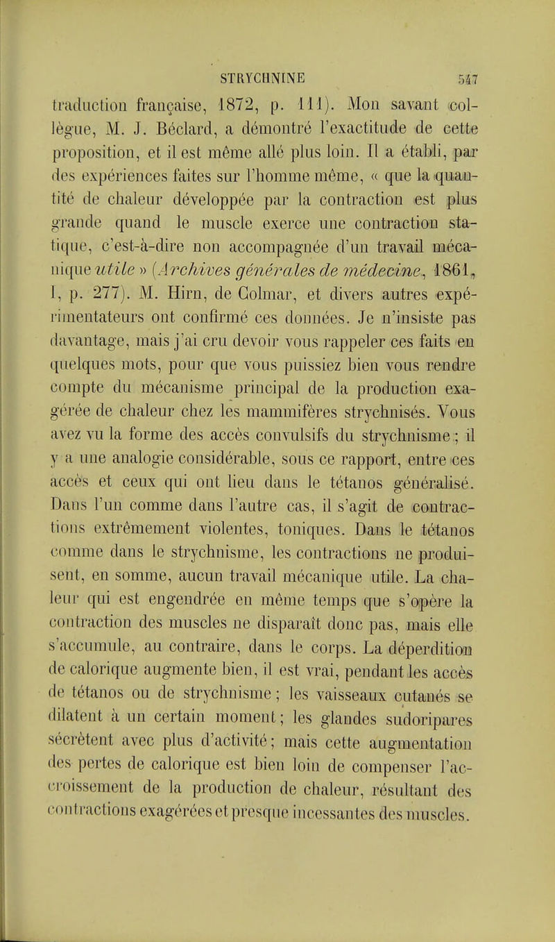 traduction française, 1872, p. 111). Mon savant col- lègue, M. J. Béclard, a démontré l'exactitude de cette proposition, et il est même allé plus loin. Il a établi, par des expériences faites sur l'homme même, « que la quan- tité de chaleur développée par la contraction est plus g-raude quand le muscle exerce une contraction sta- tique, c'est-à-dire non accompagnée d'un travail méca- nique î^^i/e » {Archives générales de médecine^ 1861, I, p. 277). M. Hirn, de Golmar, et divers autres expé- rimentateurs ont confirmé ces données. Je n'insiste pas davantage, mais j'ai cru devoir vous rappeler ces faits eu quelques mots, pour que vous puissiez bien vous reudre compte du mécanisme principal de la production exa- gérée de chaleur chez les mammifères strychnisés. Vous avez vu la forme des accès convulsifs du strychnisme ; il y a une analogie considérable, sous ce rapport, entre ces accès et ceux qui ont heu dans le tétanos générahsé. Dans l'un comme dans l'autre cas, il s'agit de cou trac- tion s extrêmement violentes, toniques. Dans le tétanos comme dans le strychnisme, les contractions ue produi- sent, en somme, aucun travail mécanique utile. La cha- leur qui est engendrée en même temps que s'opère la contraction des muscles ne disparaît donc pas, mais elle s'accumule, au contraire, dans le corps. La déperdition de calorique augmente bien, il est vrai, pendant les accès de tétanos ou de strychnisme ; les vaisseaux cutanés se dilatent à un certain moment ; les glandes sudoripares sécrètent avec plus d'activité; mais cette augmentation des pertes de calorique est bien loin de compenser l'ac- croissement de la production de chaleur, résultant des contractions exagérées et presque incessantes des muscles.