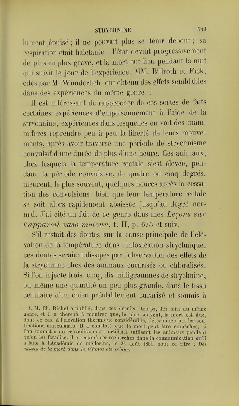 liiinent épuisé ; il ne pouvait plus se tenir debout ; sa respiration était haletante : l'état devint progressivement de plus en plus grave, et la mort eut lieu pendant la nuit qui suivit le jour de l'expérience. MM. Billroth et Fick, cités par M. Wunderlich, ont obtenu des effets semblables dans des expériences du même genre Il est intéressant de rapprocher de ces sortes de faits certaines expériences d'empoisonnement à l'aide de la strychnine, expériences dans lesquelles on voit des mam- mifères reprendre peu à peu la liberté de leurs mouve- ments, après avoir traA-ersé une période de strychnisme convulsif d'une durée de plus d'une heure. Ces animaux, chez lesquels la température rectale s'est élevée, pen- dant la période convulsive, de quatre ou cinq degrés, meurent, le plus souvent, quelques heures après la cessa- tion des convulsions, bien que leur température rectale se soit alors rapidement abaissée jusqu'au degré nor- mal. J'ai cité un fait de ce genre dans mes Leçons sur l'appareil vaso-moteur, t. II, p. 675 et suiv. S'il restait des doutes sur la cause principale de l'élé- vation de la température dans l'intoxication strychnique, ces doutes seraient dissipés par l'observation des effets de la strychnine chez des animaux curarisés ou chloralisés. Si l'on injecte trois, cinq, dix milligrammes de strychnine, ou même une quantité un peu plus grande, dans le tissu cellulaire d'un chien préalablement curarisé et soumis à 1. M. Ch. Ricliet a publié, dans ces derniers teuips, des faits du même genre, et il a cherché à montrer que, le plus souvent, la mort est due, dans ce cas, à l'élévation thermique considérable, déterminée par les con- tractions musculaires. Il a constaté que la mort peut être empêchée, si l'on soumet à un refroidissement artificiel suffisant les animaux pendant qu'on les faradise. Il a résumé ses recherches dans la communication qu'il a faite à l'Académie de médecine, le 23 août 1881, sous ce titre : Des rauses de la mort dans le iétanos électrique.