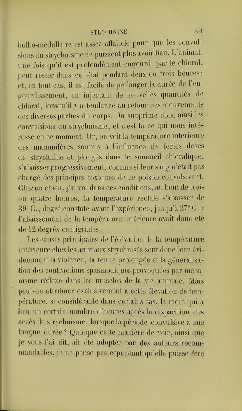 înilbo-mcdiillaire est assez affaiblie pour que les convul- sions du strychnisme ne puissent plus avoir lieu. L'animal, une fois qu'il est profondément engourdi par le cliloral, peut rester dans cet état pendant deux ou trois heures ; et, en tout cas, il est facile de prolonger la durée de l'en- gourdissement, en injectant de nouvelles quantités de chloral, lorsqu'il y a tendance au retour des mouvements des diverses parties du corps. On supprime donc ainsi les convulsions du strychnisme, et c'est là ce qui nous inté- resse en ce moment. Or, on voit la température intérieure des mammifères soumis à l'influence de fortes doses de strychnine et plongés dans le sommeil chloralique, s'abaisser progressivement, comme si leur sang n'était pas chargé des principes toxiques de ce poison convulsivant. Chez un chien, j'ai vu, dans ces conditions, au bout de trois ou quatre heures, la température rectale s'abaisser de 39° G., degré constaté avant l'expérience, jusqu'à 27° G. : l'abaissement de la température intérieure avait donc été ■de 12 degrés centigrades. Les causes principales de l'élévation de la température intérieure chez les animaux strychnisés sont donc bien évi- demment la violence, la tenue prolongée et la généralisa- tion des contractions spasmodiques provoquées par méca- nisme réflexe dans les muscles de la vie animale. Mais peut-on attribuer exclusivement à cette élévation de tem- pérature, si considérable dans certains cas, la mort qui a lieu un certain nombre d'heures après la disparition des accès de strychnisme, lorsque la période convulsive a une longue durée ? Quoique cette manière de voir, ainsi que je vous l'ai dit, ait été adoptée par des auteurs recom- mandablcs, je ne pense pas cependant qu'elle puisse ôtre