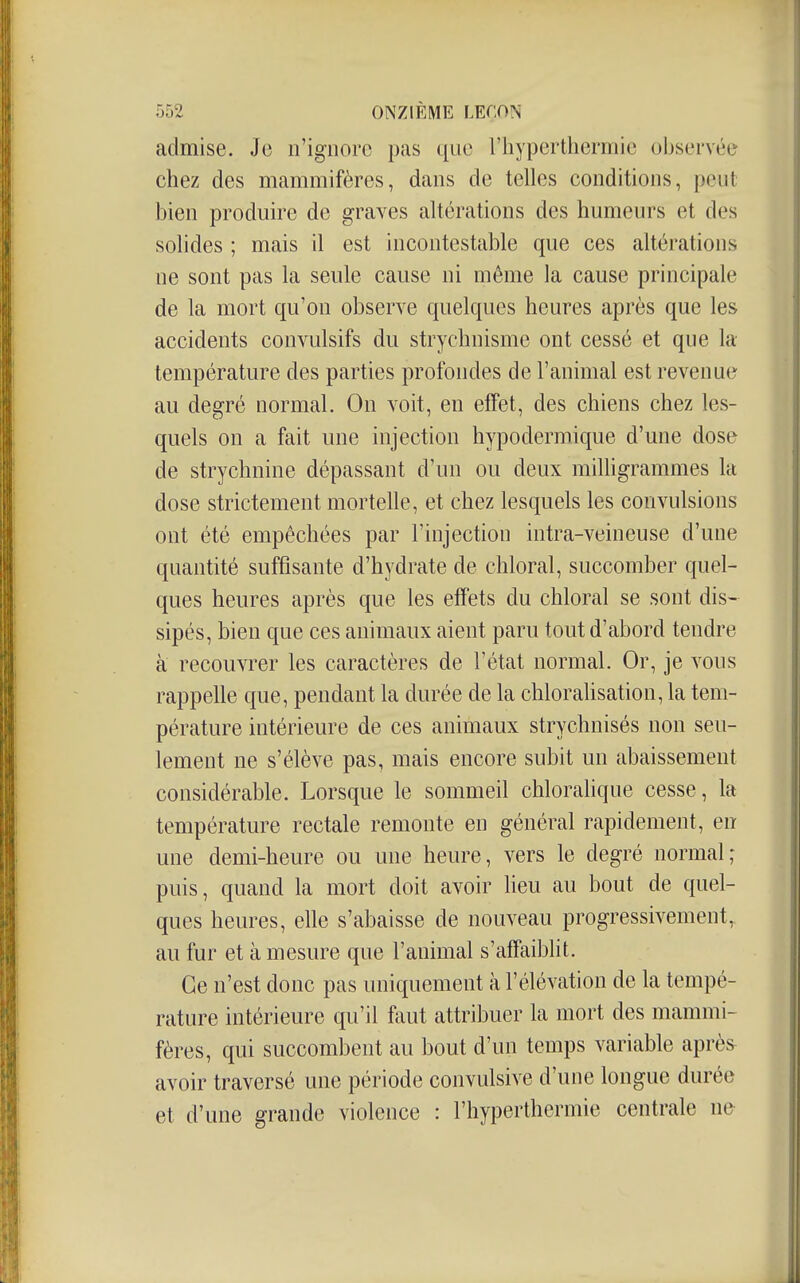 admise. Je n'ignore pas que l'hypertherniie observée chez des mammifères, dans de telles conditions, peut bien produire de graves altérations des humeurs et des solides ; mais il est incontestable que ces altérations ne sont pas la seule cause ni même la cause principale de la mort qu'on observe quelques heures après que les accidents convulsifs du strychnisme ont cessé et que la température des parties profondes de l'animal est revenue au degré normal. On voit, en efTet, des chiens chez les- quels on a fait une injection hypodermique d'une dose de strychnine dépassant d'un ou deux rnihigrammes la dose strictement mortelle, et chez lesquels les convulsions ont été empêchées par l'injection intra-veineuse d'une quantité suffisante d'hydrate de chloral, succomber quel- ques heures après que les effets du chloral se sont dis- sipés, bien que ces animaux aient paru tout d'abord tendre à recouvrer les caractères de l'état normal. Or, je vous rappelle que, pendant la durée de la chlorahsation, la tem- pérature intérieure de ces animaux strychnisés non seu- lement ne s'élève pas, mais encore subit un abaissement considérable. Lorsque le sommeil chloralique cesse, la température rectale remonte en général rapidement, en une demi-heure ou une heure, vers le degré normal; puis, quand la mort doit avoir heu au bout de quel- ques heures, elle s'abaisse de nouveau progressivement, au fur et à mesure que l'animal s'affaiblit. Ge n'est donc pas uniquement à l'élévation de la tempé- rature intérieure qu'il faut attribuer la mort des mammi- fères, qui succombent au bout d'un temps variable aprè^ avoir traversé une période convulsive d'une longue durée et d'une grande violence : l'hypertherniie centrale ne