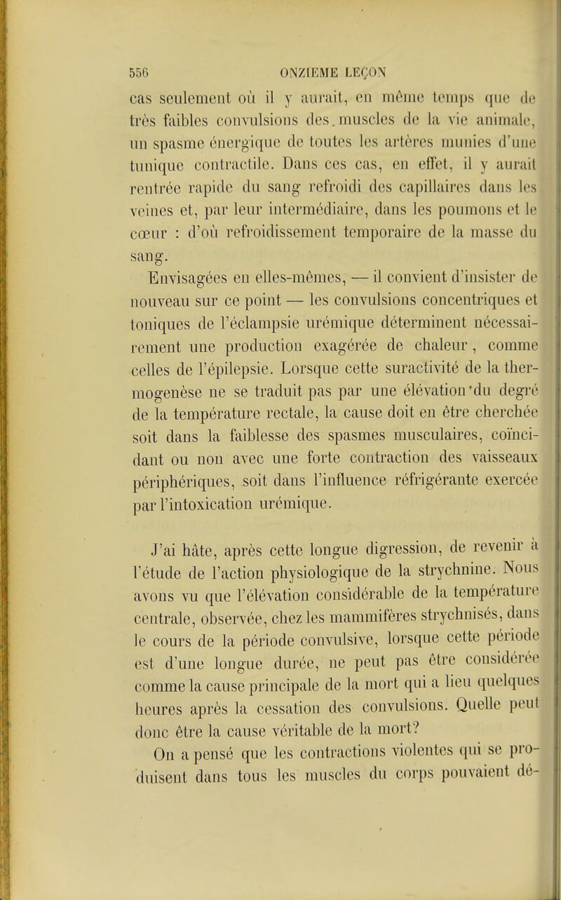 cas seulement où il y aurait, en mônic temps que de très faibles convulsions des.muscles de la vie animale, un spasme énergique de toutes les artères munies d'une tunique contractile. Dans ces cas, en effet, il y aurait rentrée rapide du sang refroidi des capillaires dans les veines et, par leur intermédiaire, dans les poumons et le cœur : d'où refroidissement temporaire de la masse du sang. Envisagées en elles-mêmes, — il convient d'insister de nouveau sur ce point — les convulsions concentriques et toniques de l'éclampsie urémique déterminent nécessai- rement une production exagérée de chaleur, comme celles de l'épilepsie. Lorsque cette suractivité de la ther- mogenèse ne se traduit pas par une élévation'du degré de la température rectale, la cause doit en être cherchée soit dans la faiblesse des spasmes musculaires, coïnci- dant ou non avec une forte contraction des vaisseaux périphériques, soit dans l'influence réfrigérante exercée par l'intoxication urémique. J'ai hâte, après cette longue digression, de revenir à l'étude de l'action physiologique de la strychnine. Nous avons vu que l'élévation considérable de la température centrale, observée, chez les mammifères strychuisés, dans le cours de la période convulsive, lorsque cette période est d'une longue durée, ne peut pas être considérée comme la cause principale de la mort qui a lieu quelques heures après la cessation des convulsions. Quelle peut donc être la cause véritable de la mort? On a pensé que les contractions violentes qui se pro- duisent dans tous les muscles du corps pouvaient dé-