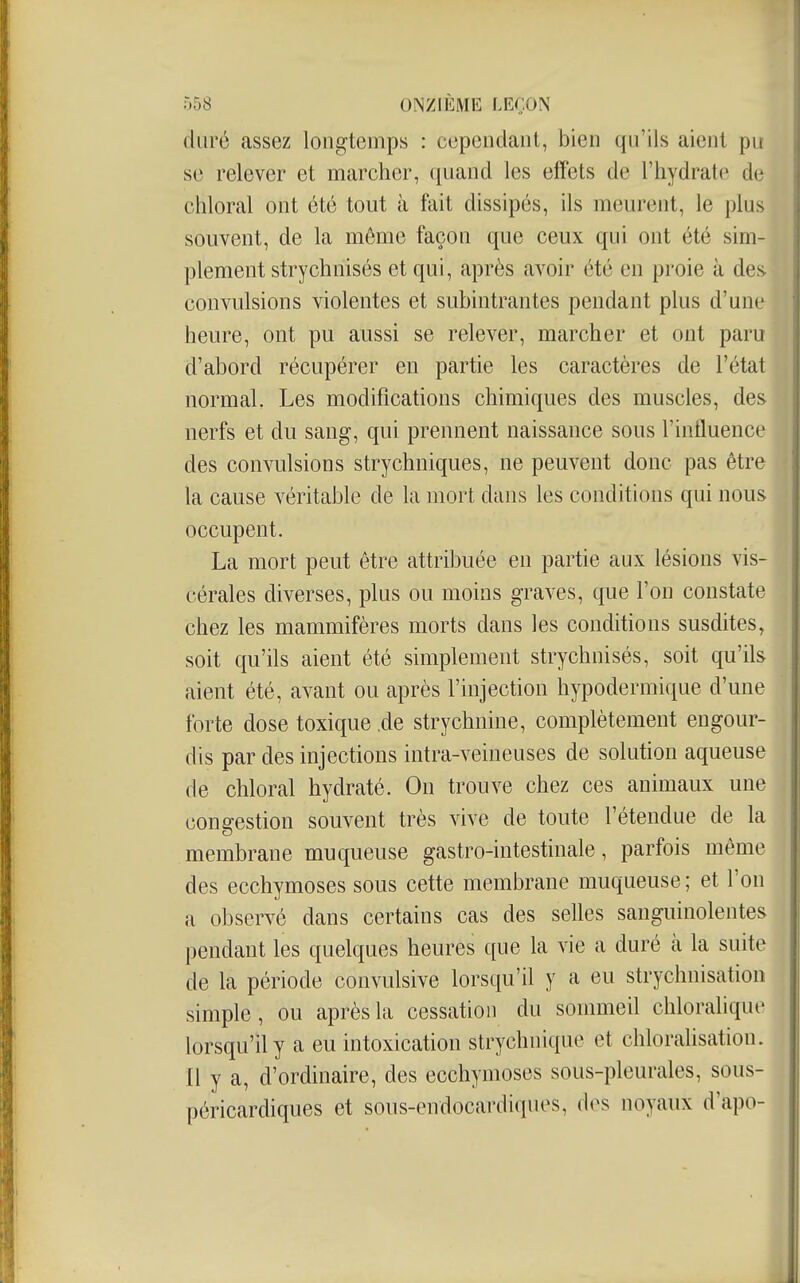 duré assez longtemps : cependant, bien qu'ils aient pu se relever et marcher, quand les effets de l'hydrate de chloral ont été tout à fait dissipés, ils meurent, le plus souvent, de la même façon que ceux qui ont été sim- plement strychnisés et qui, après avoir été en proie à deiv convulsions violentes et subintrantes pendant plus d'une heure, ont pu aussi se relever, marcher et ont paru d'abord récupérer en partie les caractères de l'état normal. Les modifications chimiques des muscles, des nerfs et du sang, qui prennent naissance sous l'influence des convulsions strychniques, ne peuvent donc pas être la cause véritable de la mort dans les conditions qui nous occupent. La mort peut être attribuée en partie aux lésions vis- cérales diverses, plus ou moins graves, que l'on constate chez les mammifères morts dans les conditions susdites, soit qu'ils aient été simplement strychnisés, soit qu'ils aient été, avant ou après l'injection hypodermique d'une forte dose toxique .de strychnine, complètement engour- dis par des injections intra-veineuses de solution aqueuse (le chloral hydraté. On trouve chez ces animaux une congestion souvent très vive de toute l'étendue de la membrane muqueuse gastro-intestinale, parfois même des ecchymoses sous cette membrane muqueuse; et l'on a observé dans certains cas des selles sanguinolentes pendant les quelques heures que la vie a duré à la suite de la période convulsive lorsqu'il y a eu strychnisation simple, ou après la cessation du sommeil chloralique lorsqu'il y a eu intoxication strychnique et cliloralisation. Il y a, d'ordinaire, des ecchymoses sous-pleurales, sous- péricardiques et sous-endocardiques, des noyaux d'apo-