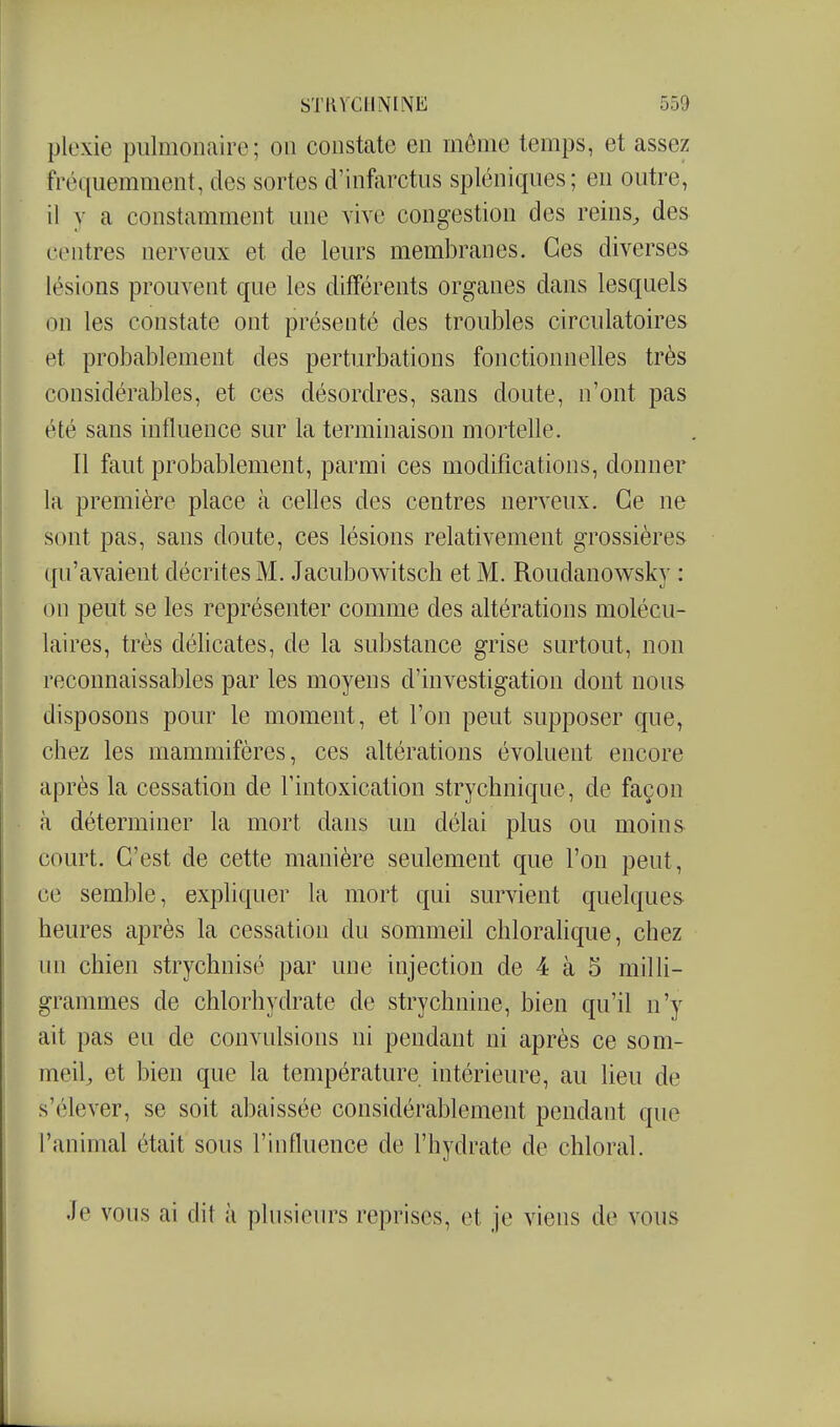 plexie pulmonaire; ou constate en môme temps, et assez fré([uemment, des sortes d'infarctus spléniques; en outre, il y a constamment une vive congestion des reins^ des centres nerveux et de leurs membranes. Ces diverses lésions prouvent que les différents organes dans lesquels on les constate ont présenté des troubles circulatoires et probablement des perturbations fonctionnelles très considérables, et ces désordres, sans doute, n'ont pas été sans influence sur la terminaison mortelle. Il faut probablement, parmi ces modifications, donner la première place à celles des centres nerveux. Ce ne sont pas, sans doute, ces lésions relativement grossières qu'avaient décrites M. Jacubowitsch et M. Roudanowsky : I on peut se les représenter comme des altérations molécu- laires, très déUcates, de la substance grise surtout, non I reconnaissables par les moyens d'investigation dont nous I disposons pour le moment, et l'on peut supposer que, ' chez les mammifères, ces altérations évoluent encore après la cessation de l'intoxication strychnique, de façon à déterminer la mort dans un délai plus ou moins court. C'est de cette manière seulement que l'on peut, ce semble, expliquer la mort qui survient quelques i heures après la cessation du sommeil chloralique, chez un chien strychnisé par une injection de 4 à 5 milli- i grammes de chlorhydrate de strychnine, bien qu'il n'y ait pas eu de convulsions ni pendant ni après ce som- meil, et bien que la température intérieure, au lieu de s'élever, se soit abaissée considérablement pendant que l'animal était sous l'influence de l'hydrate de chloral. Je vous ai dit à plusieurs reprises, et je viens de vous