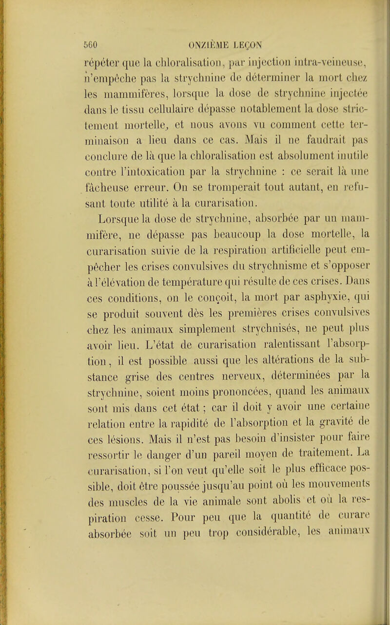 répéter que la chloralisation, par injection iutra-veineuse, iVempôche pas la strychnine de déterminer la mort chez les mammifères, lorsque la dose de strychnine injectée dans le tissu cellulaire dépasse notablement la dose stric- tement mortelle^ et nous avons vu comment cette ter- minaison a lieu dans ce cas. Mais il ne faudrait pas conclure de là que la chloraUsation est absolument inutile contre l'intoxication par la strychnine : ce serait là une fâcheuse erreur. On se tromperait tout autant, en refu- sant toute utilité à la curarisation. Lorsque la dose de strychnine, absorbée par un mam- mifère, ne dépasse pas beaucoup la dose mortelle, la curarisation suivie de la respiration artificielle peut em- pêcher les crises convulsives du strychnisme et s'opposer à l'élévation de température qui résulte de ces crises. Dans ces conditions, on le conçoit, la mort par asphyxie, qui se produit souvent dès les premières crises convulsives chez les animaux simplement strychnisés, ne peut plus avoir lieu. L'état de curarisation ralentissant l'absorp- tion , il est possible aussi que les altérations de la sub- stance grise des centres nerveux, déterminées par la strychnine, soient moins prononcées, quand les animaux sont mis dans cet état ; car il doit y avoir une certaine relation entre la rapidité de l'absorption et la gravité de ces lésions. Mais il n'est pas besoin d'insister pour faire ressortir le danger d'un pareil moyen de traitement. La curarisation, si l'on veut qu'elle soit le plus efficace pos- sible, doit être poussée jusqu'au point où les mouvements des muscles de la vie animale sont abolis et où la res- piration cesse. Pour peu que la quantité de curare absorbée soit un peu trop considérable, les animaux