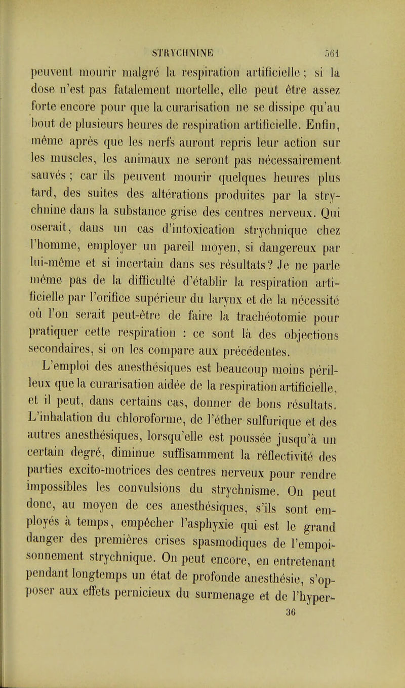 peuvent mourir malgré la respiration ai'tificiellc ; si la dose n'est pas fatalement mortelle, elle peut être assez forte encore pour que la curarisation ne se dissipe qu'au bout de plusieurs heures de respiration artificielle. Enfin, même après que les nerfs auront repris leur action sur les muscles, les animaux ne seront pas nécessairement sauvés ; car ils peuvent mourir quelques heures plus tard, des suites des altérations produites par la stry- chnine dans la substance grise des centres nerveux. Qui oserait, dans un cas d'intoxication strychnique chez l'homme, employer un pareil moyen, si dangereux par lui-même et si incertain dans ses résultats? Je ne parle même pas de la difficulté d'établir la respiration arti- ficielle par l'orifice supérieur du larynx et de la nécessité où l'on serait peut-être de faire la trachéotomie pour pratiquer cette respiration : ce sont là des objections secondaires, si on les compare aux précédentes. L'emploi des anesthésiques est beaucoup moins péril- leux que la curarisation aidée de la respiration artificielle, et il peut, dans certains cas, donner de bons résultats. L'inhalation du chloroforme, de l'éther sulfurique et des autres anesthésiques, lorsqu'elle est poussée jusqu'à un certain degré, diminue suffisamment la réflectivité des parties excito-motrices des centres nerveux pour rendre impossibles les convulsions du strychnisme. On peut donc, au moyen de ces anesthésiques, s'ils sont em- ployés à temps, empêcher l'asphyxie qui est le grand danger des premières crises spasmodiques de l'empoi- sonnement strychnique. On peut encore, en entretenant pendant longtemps un état de profonde anesthésie, s'op- poser aux effets pernicieux du surmenage et de l'hyper- 36