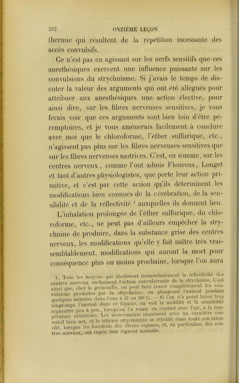 thermie qui l'ésultent de la répétition incessante des accès convulsifs. Ce n'est pas en agissant sur les nerfs sensitifs que ces anesthésiques exercent une influence puissante sur les convulsions du strychnisme. Si j'avais le temps de dis- cuter la valeur des arguments qui ont été allégués pour attribuer aux anesthésiques une action élective, pour ainsi dire, sur les fibres nerveuses sensitives, je vous ferais voir que ces arguments sont bien loin d'être pé- remptoires, et je vous amènerais facilement à conclure avec moi que le chloroforme, l'éther sulfurique, etc., n'agissent pas plus sur les fibres nerveuses sensitives que sur les fibres nerveuses motrices. C'est, en somme, sur les centres nerveux, comme l'ont admis Flourens, Longet et tant d'autres physiologistes, que porte leur action pri- mitive, et c'est par cette aciion qu'ils déterminent les modifications bien connues de la cérébration, de la sen- sibilité et de la réflectivité * auxquelles ils donnent lieu, L'inhalation prolongée de l'éther sulfurique, du chlo- roforme, etc., ne peut pas d'aiUeurs empêcher la stry- chnine de produire, dans la substance grise des centres nerveux, les modifications qu'elle y fait naître très vrai- semblablement, modifications qui auront la mort poia- conséquence plus ou moins prochaine, lorsque l'on aura 1 Tous les moycus qui abolissent momeutanémeut la rétlectivité tic* centres nerveux enchaînent l'action convulsivaute de la strychnuie. G est ainsi que, chez la grenouille, on peut faire cesser complètement les con- vulsions produites par la strychnine, en plongeant 1 anuua pendant quelques minutes dans l'eau à 37 ou 38» C. - Si l'on n a point laisse trop ?ongtemps l'animal dans ce liquide, on voit la motilité et la sensibilité reparaître peu à peu, lorsqu'on l'a remis en contact avec lair, à la tem- Sture extérieure. Les mouvemeuts renaissent avec un caractère coii- vuîsi Sen net, et le tétanos strychnique se rétablit dans toute son inten- lité lorsque lès fonctions des divers organes^ et, en particuher. des cen- tres nerveux, ont repris leur vigueur normale.