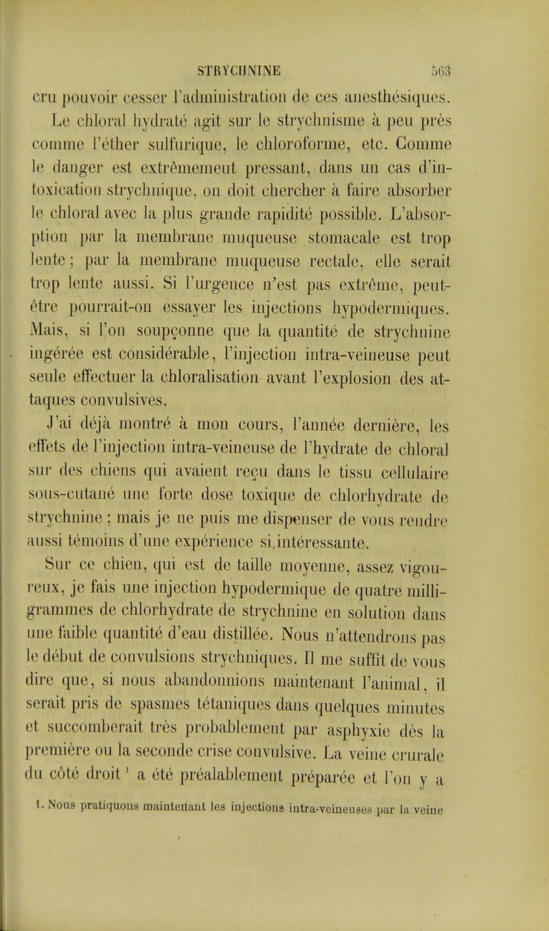 cru pouvoir cesser radmiuistration de ces anesthésiques. Le chloral hydraté agit sur le strychuisme à peu près comme l'éther sulfurique, le chloroforme, etc. Gomme le danger est extrêmement pressant, dans un cas d'in- toxication strychnique, on doit chercher à faire absorber le chloral avec la plus grande rapidité possible. L'absor- ption par la membrane muqueuse stomacale est trop lente ; par la membrane muqueuse rectale, elle serait trop lente aussi. Si l'urgence n'est pas extrême, peut- être pourrait-on essayer les injections hypodermiques. Mais, si l'on soupçonne que la quantité de strychnine ingérée est considérable, l'injection intra-veineuse peut seule effectuer la chloralisation avant l'explosion des at- taques convulsives. J'ai déjà montré à mon cours, l'année dernière, les effets de l'injection intra-veineuse de l'hydrate de chloral sur des chiens qui avaient reçu dans le tissu cellulaire sous-cutané une forte dose toxique de chlorhydrate de strychnine ; mais je ne puis me dispenser de vous rendre aussi témoins d'une expérience si.intéressante. Sur ce chien, qui est de taille moyenne, assez vigou- reux, je fais une injection hypodermique de quatre milli- grammes de chlorhydrate de strychnine en solution dans une faible quantité d'eau distillée. Nous n'attendrons pas le début de convulsions strychniques. Il me suffit de vous dire que, si nous abandonnions maintenant l'animal, il serait pris de spasmes tétaniques dans quelques minutes et succomberait très probablement par asphyxie dès la première ou la seconde crise convulsive. La veine crurale du côté droit ' a été préalablement préparée et l'on y a I. Nous pratiquons maintenant les injections intra-veiuenses par la veine