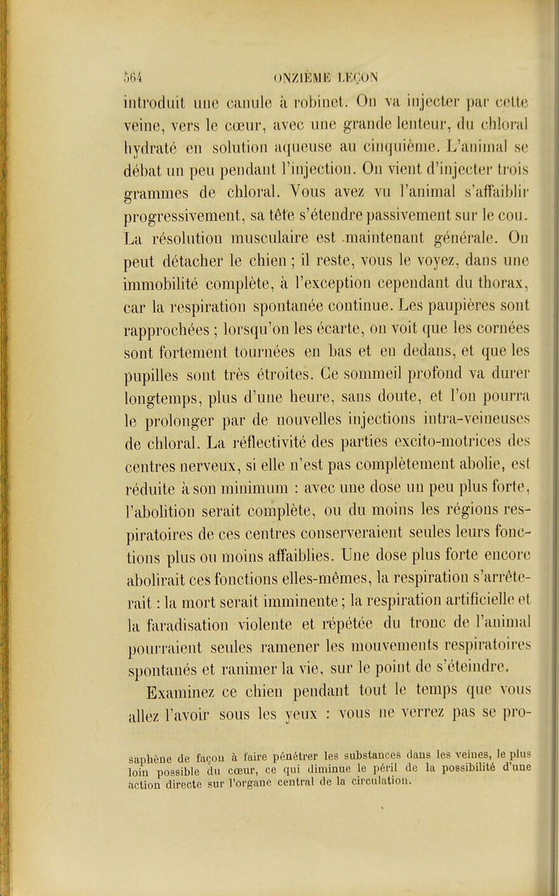 introduit une canule à robinet. On va injecter par cette veine, vers le cœur, avec une grande lenteur, du chloral hydraté en solution aqueuse au cinquième. L'animal se débat un peu pendant l'injection. On vient d'injecter trois grammes de chloral. Vous avez vu l'animal s'affaiblir progressivement, sa tête s'étendre passivement sur le cou. La résolution musculaire est maintenant générale. On peut détacher le chien ; il reste, vous le voyez, dans une immobilité complète, à l'exception cependant du thorax, car la respiration spontanée continue. Les paupières sont rapprochées ; lorsqu'on les écarte, on voit que les cornées sont fortement tournées en bas et en dedans, et que les pupilles sont très étroites. Ce sommeil profond va durer longtemps, plus d'une heure, sans doute, et l'on pourra le prolonger par de nouvelles injections intra-veineuses de chloral. La réflectivité des parties excito-motrices des centres nerveux, si elle n'est pas complètement abohe, est réduite à son minimum : avec une dose un peu plus forte, l'abohtion serait complète, ou du moins les régions res- piratoires de ces centres conserveraient seules leurs fonc- tions plus ou moins aflfaibUes. Une dose plus forte encore abolirait ces fonctions elles-mêmes, la respiration s'arrête- rait : la mort serait imminente ; la respiration artificielle ot la faradisation violente et répétée du tronc de l'animal pourraient seules ramener les mouvements respiratoires spontanés et ranimer la vie, sur le point de s'éteindre. Examinez ce chien pendant tout le temps que vous allez l'avoir sous les yeux : vous ne verrez pas se pro- âaphène de façou à faire pénétrer les substances dans les veines, le plus loin possible du cœur, ce qui diminue le péril de la possibilité d'une action directe sur l'organe central de la circulation.