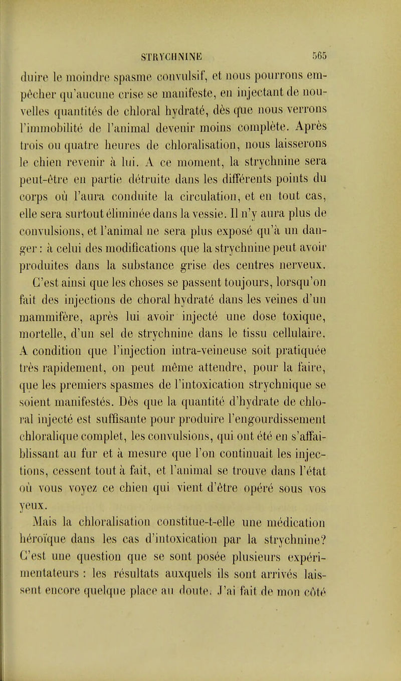 duire le moindre spasme coiivulsif, et nous pourrons em- pêcher qu'aucune crise se manifeste, en injectant de nou- velles quantités de chloral hydraté, dès que nous verrons l'immobilité de l'animal devenir moins complète. Après trois ou quatre heures de chloralisation, nous laisserons le chien revenir à lui. A ce moment, la strychnine sera peut-être en partie détruite dans les différents points du corps où l'aura conduite la circulation, et en tout cas, elle sera surtout éliminée dans la vessie. Il n'y aura plus de convulsions, et l'animal ne sera plus exposé qu'à un dan- ger : à celui des modifications que la strychnine peut avoir produites dans la substance grise des centres nerveux. C'est ainsi que les choses se passent toujours, lorsqu'on fait des injections de choral hydraté dans les veines d'un mammifère, après lui avoir injecté une dose toxique, mortelle, d'un sel de strychnine dans le tissu cellulaire. A condition que l'injection intra-veineuse soit pratiquée très rapidement, on peut même attendre, pour la faire, que les premiers spasmes de l'intoxication strychnique se soient manifestés. Dès que la quantité d'hydrate de chlo- ral injecté est suffisante pour produire l'engourdissement chlorahque complet, les convulsions, qui ont été en s'affai- bhssant au fur et à mesure que l'on continuait les injec- tions, cessent tout à fait, et l'animal se trouve dans l'état où vous voyez ce chien qui vient d'être opéré sous vos yeux. Mais la chloralisation constitue-t-elle une médication héroïque dans les cas d'intoxication par la strychnine? C'est une question que se sont posée plusieurs expéri- mentateurs : les résultats auxquels ils sont arrivés lais- sent encore quelque place au doute. J'ai fait de mon côté