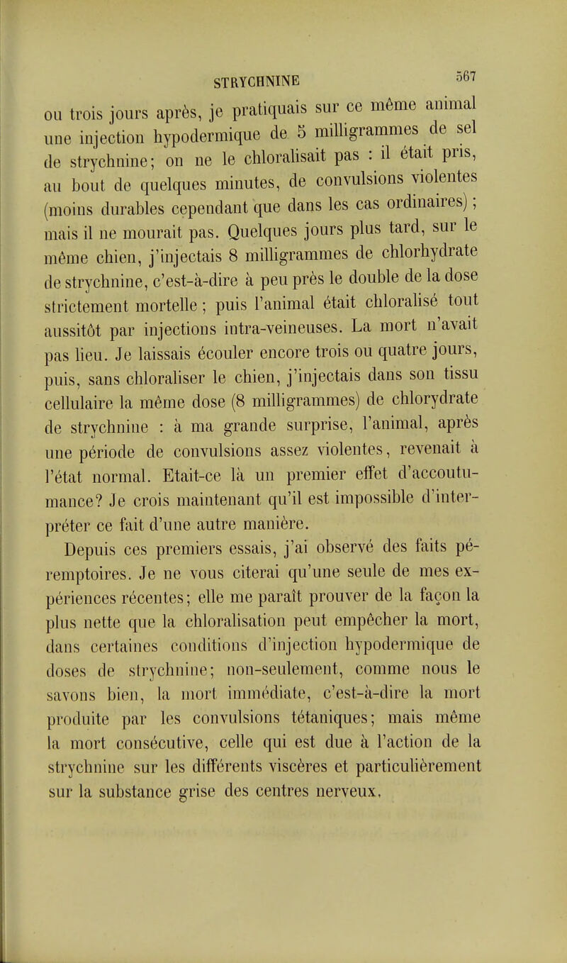 OU trois jours après, je pratiquais sur ce même animal une injection hypodermique de 5 milligrammes de sel de strychnine; on ne le chloralisait pas : d était pris, au bout de quelques minutes, de convulsions violentes (moins durables cependant que dans les cas ordinaires) ; mais il ne mourait pas. Quelques jours plus tard, sur le même chien, j'injectais 8 milhgrammes de chlorhydrate de strychnine, c'est-à-dire à peu près le double de la dose strictement mortelle ; puis l'animal était chloralisé tout aussitôt par injections intra-veineuses. La mort n'avait pas heu. Je laissais écouler encore trois ou quatre jours, puis, sans chloraliser le chien, j'injectais dans son tissu cellulaire la même dose (8 milligrammes) de chlorydrate de strychnine : à ma grande surprise, l'animal, après une période de convulsions assez violentes, revenait à l'état normal. Etait-ce là un premier effet d'accoutu- mance? Je crois maintenant qu'il est impossible d'inter- préter ce fait d'une autre manière. Depuis ces premiers essais, j'ai observé des faits pé- remptoires. Je ne vous citerai qu'une seule de mes ex- périences récentes ; elle me paraît prouver de la façon la plus nette que la chlorahsation peut empêcher la mort, dans certaines conditions d'injection hypodermique de doses de strychnine; non-seulement, comme nous le savons bien, la mort immédiate, c'est-à-dire la mort produite par les convulsions tétaniques; mais même la mort consécutive, celle qui est due à l'action de la strychnine sur les différents viscères et particuhèrement sur la substance grise des centres nerveux.