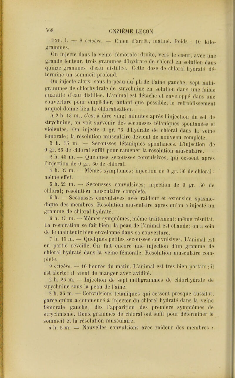 Exp. I. — 8 octobre — Chien d'arrêt., mâliiK'. Poids : 10 kilo- gramnios. On injocto dans la veiiio nîmorale droite, vers le cœur, avec une grande lenteur, trois grammes d'Iiydrale de cliloral en solution dans quinze grammes d'eau distill(3(^ C-ette dose de cliloral hydrate; di'- lermine un sommeil profond. On injecte alors, sous la peau du' pli de l'aine gauche, sept milli- grammes de chlorhydrate de strychnine en solution dans une faihle quantité d'eau distillée. L'animal est détaché et enveloppé dans une couverture pour empêcher, autant que possible, le refroidissemeni auquel donne lieu la chloralisation. A 2 h. 13 m., c'est-à-dire vingt minutes après l'injection du sel de strychnine, on voit survenir des secousses tétaniques spontanées el violentes. On Injecte 0 gr. 75 d'hydrate de chloral dans la veine fémorale ; la résolution musculaire devient de nouveau complète. 3 h. 15 m. — Secousses tétaniques spontanées. L'injection de 0 gr. 25 de chloral suffit pour ramener la résolution musculaire. 2 h. 45 m. — Quelques secousses convulsives, qui cessent après l'injection de 0 gr. 50 de chloral. 4 h. 37 m. — Mômes symptômes; injection de 0 gr. 50 de chloral : même eiïet. 5 h. 25 m, — Secousses convulsives; injection de 0 gr. 50 de chloral; résolution musculaire complète. 6 h. — Secousses convulsives avec raideur et extension spasmo- dique des membres. Résolution musculaire après qu'on a injecté un gramme de chloral hydraté. 6 h. 15 m. — Mêmes symptômes,même traitement;même résultai. La respiration se fait bien ; la peau de l'animal est chaude ; on a soin de le maintenir bien enveloppé dans sa couverture. 7 h. 15 m. — Quelques petites secousses convulsives. L'animal est en partie réveillé. On fait encore une injection d'un gramme de chloral hydraté dans la veine fémorale. Résolution musculaire com- plète. 9 octobre. — 10 heures du matin. L'animal est très bien portant; il est alerte; il vient de manger avec avidité. 2 h. 25 m. — Injection de sept milligrammes de chlorhydrate de strychnine sous la peau de l'aine. 2 h. 35 m. — Convulsions tétaniques qui cessent presque aussitôt, parce qu'on a commencé à injecter du chloral hydraté dans la veine fémorale gauche, dès l'apparition des premiers symptômes de strychnisme. Deux grammes de chloral ont suffi pour déterminer le sommeil et la résolution musculaire.