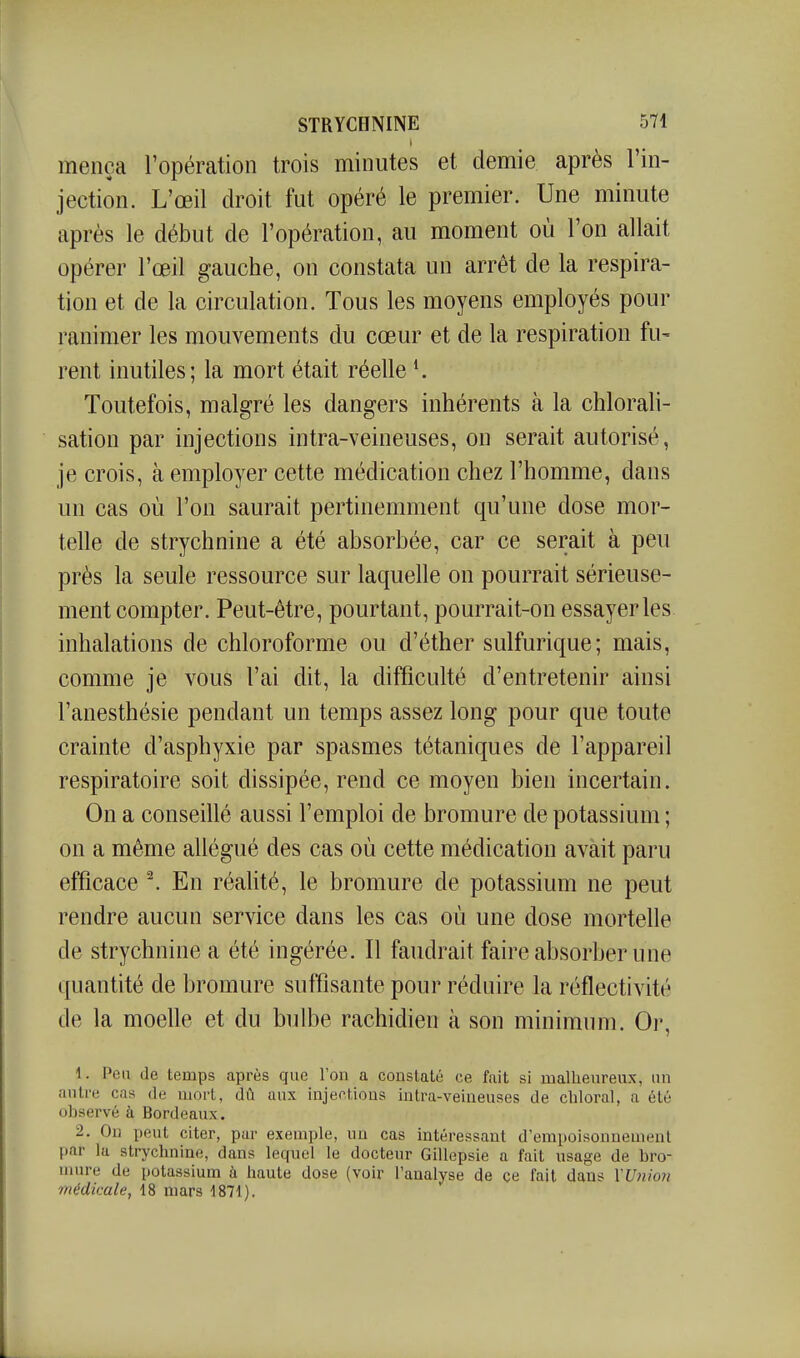 I mença l'opération trois minutes et demie après l'in- jection. L'œil droit fut opéré le premier. Une minute après le début de l'opération, au moment où l'on allait opérer l'œil gauche, on constata un arrêt de la respira- tion et de la circulation. Tous les moyens employés pour ranimer les mouvements du cœur et de la respiration fu- rent inutiles; la mort était réelle ^ Toutefois, malgré les dangers inhérents à la chlorali- sation par injections intra-veineuses, on serait autorisé, je crois, à employer cette médication chez l'homme, dans un cas où l'on saurait pertinemment qu'une dose mor- telle de strychnine a été absorbée, car ce serait à peu près la seule ressource sur laquelle on pourrait sérieuse- ment compter. Peut-être, pourtant, pourrait-on essayer les inhalations de chloroforme ou d'éther sulfurique; mais, comme je vous l'ai dit, la difficulté d'entretenir ainsi l'anesthésie pendant un temps assez long pour que toute crainte d'asphyxie par spasmes tétaniques de l'appareil respiratoire soit dissipée, rend ce moyen bien incertain. On a conseillé aussi l'emploi de bromure de potassium ; on a même allégué des cas où cette médication avait paru efficace ^ En réalité, le bromure de potassium ne peut rendre aucun service dans les cas où une dose mortelle de strychnine a été ingérée. Il faudrait faire absorber une quantité de bromure suffisante pour réduire la réflectivité de la moelle et du bulbe rachidien à son minimum. Or, 1. Peu de temps après que l'on a constaté ce fait si malheureux, un autre cas de mort, dû aux injections intra-veineuses de chloral, a été observé à Bordeaux. 2. On peut citer, par exemple, un cas intéressant d'empoisonnement par la strychnine, dans lequel le docteur Gillepsie a fait usage de bro- nmre de potassium à haute dose (voir l'analyse de çe fait dans YU}iio7i médicale, 18 mars 1871).