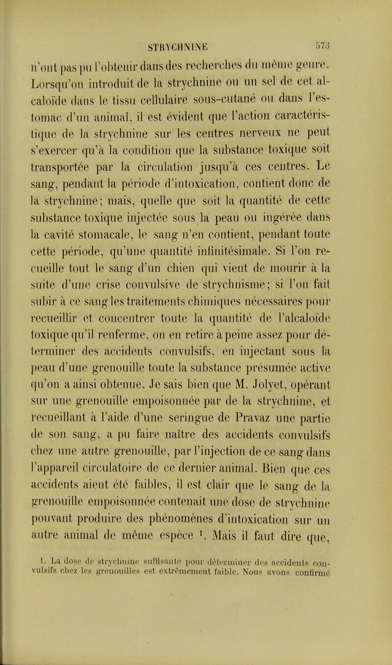 n'ont pas pu l'obtenir dans des recherches du moine genre. Lorsqu'on introduit de la strychnine ou un sel de cet al- caloïde dans le tissu cellulaire sous-cutané ou dans l'es- tomac d'un animal, il est évident que l'action caractéris- tique de la strychnine sur les centres nerveux ne peut s'exercer qu'à la condition que la substance toxique soit transportée par la circulation jusqu'à ces centres. Le sang, pendant la période d'intoxication, contient donc de la strychnine; mais, quelle que soit la quantité de cette substance toxique injectée sous la peau ou ingérée dans la cavité stomacale, le sang n'en contient, pendant toute cette période, qu'une quantité infinitésimale. Si l'on re- cueille tout le sang d'un chien qui vient de mourir à la suite d'une crise convulsive de strychnisme; si l'on fait subir à ce sang les traitements chimiques nécessaires pour recueillir et concentrer toute la quantité de l'alcaloïde toxique qu'il renferme, on en retire à peine assez pour dé- terminer des accidents convulsifs, en injectant sous la peau d'une grenouille toute la substance présumée active qu'on a ainsi obtenue. Je sais bien que M. Jolyet, opérant sur une grenouille empoisonnée par de la strychnine, et recueillant à l'aide d'une seringue de Pravaz une partie de son sang, a pu faire naître des accidents convulsifs chez une autre grenouille, par l'injection de ce sang dans l'appareil circulatoire de ce dernier animal. Bien que ces accidents aient été faibles, il est clair que le sang de la grenouille empoisonnée contenait une dose de strychnine pouvant produire des phénomènes d'intoxication sur un autre animal de même espèce K Mais il faut dire que, 1. La dose île strychnine siil'flsaute [)oiir déterminer des accidents con- vulsifs chez les grenouilles est extrêmement faible. Nous avons confirmé