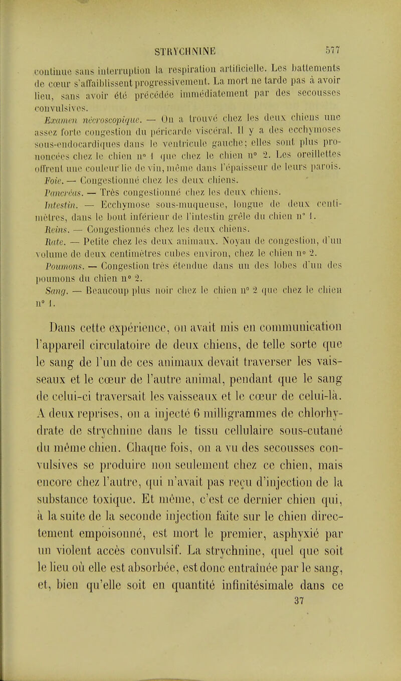 foiiliiuie sans iiilen'iiplion la respiration artilicielie. Les ballemenls de cœur s'alTaiblissent progressivement. La mort ne tarde pas à avoir lieu, sans avoir été précédée immédiatement par des secousses oonvulsives. Exainm nécroscopique. — On a trouvé cliez les deux cliieus une assez forte congestion du péricarde viscéral. 11 y a des ecchymoses sous-endocardiques dans le ventricule gauche; elles sont plus pro- noncées chez le chien n t (juc chez le chien n 2. Les oreillettes uiïrenl une couleur lie de vin, même dans l'épaisseur de leurs parois. Foie. — Congestionné chez les deux chiens. rancràis. — Très congestionné chez les deux chiens. Intestin. — Ecchymose sous-nuuiueuse, longue de deux ccnli- mèlrcs, dans le bout inférieur de l'intestin grêle du chien n° 1. Reins. — Congestionnés chez les deux chiens. Rate. — Petite chez les deux animaux. Noyau de congestion, d'un volume de deux centimètres cubes environ, chez le chien \\° 2. Poumons. — Congestion très étendue dans un des lobes d'un des l»oumons du chien n 2. Sang. — Beaucoup plus lujir chez le chien n 2 que chez le chien n I. Dans cette expérience, on avait mis en communication l'appareil circulatoire de deux chiens, de telle sorte que le sang de l'un de ces animaux devait traverser les vais- seaux et le cœur de l'autre animal, pendant que le sang de celui-ci traversait les vaisseaux et le cœur de celui-là. A deux reprises, on a injecté 6 milligrammes de chlorhy- drate de strychnine dans le tissu cellulaire sous-cutané du même chien. Chaque fois, on a vu des secousses con- vulsives se produire non seulement chez ce chien, mais encore chez l'autre, qui n'avait pas reçu d'injection de la substance toxique. Et môme, c'est ce dernier chien qui, à la suite de la seconde injection faite sur le chien direc- tement empoisonné, est mort le premier, asphyxié par im violent accès convulsif. La strychnine, quel que soit le lieu où elle est absorbée, est donc entraînée par le sang, et, bien qu'elle soit en quantité infinitésimale dans ce 37