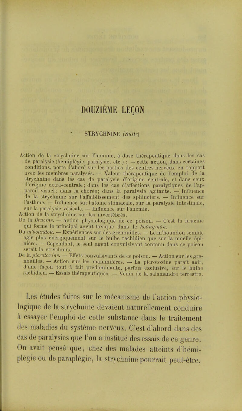 DOUZIÈME LEÇON STRYCHNINE (SuUe) Action de la strychnine sur l'iiomme, à dose thérapeutique dans les cas de paralysie (hémiplégie, paralysie, etc.) : — cette action, dans certaines conditions, porte d'abord sur les parties des centres nerveux en rapport avec les membres paralysés. — Valeur thérapeutique de l'emploi de la strychnine dans les cas de paralysie d'origine centrale, et dans ceux d'origine extra-centrale; dans les cas d'affections paralytiques de l'ap- pareil visuel; dans la chorée; dans la paralysie agitante. — Inlluence de la strychnine sur l'affaiblissement des sphincters. — Inlluence sur l'asthme. — Influence sur l'atonie stomacale, sur la paralysie intestinale, sur la paralysie vésicale. — Influence sur l'anémie. Action de la strychnine sur les invertébrés. De la Brucine. — Action physiologique de ce poison. — C'est la bruciue qui forme le principal agent toxique dans le hocing-7iàn. Du m'boundou. — Expériences sur des grenouilles. — Le m'boundou semble agir plus énergiquement sur le bulbe rachidien que sur la moelle épi- nière. — Cependant, le seul agent convulsivant contenu dans ce poison serait la strychnine. De la picrotoxine. — Effets convulsivants de ce poison. — Action sur les gre- nouilles. — Action sur les mammifères. — La picrotoxine parait agir, d'une façon tout à fait prédominante, parfois exclusive, sur le bulbe rachidien. — Essais thérapeutiques. — Venin de la salamandre terrestre. Les études faites sur le mécanisme de Taction physio- logique de la strychnine devaient naturellement conduire à essayer l'emploi de cette substance dans le traitement des maladies du système nerveux. C'est d'abord dans des cas de paralysies que Ton a institué des essais de ce genre; On avait pensé que, chez des malades atteints d'hémi- plégie ou de paraplégie, la strychnine pourrait peut-être.