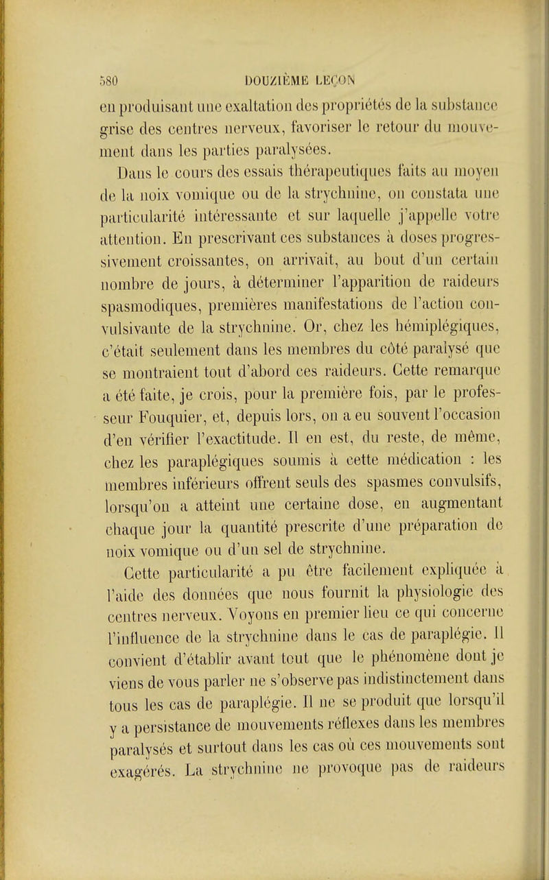 en produisant une exaltation des propriétés do la substance grise des centres nerveux, favoriser le retour du mouve- ment dans les parties paralysées. Dans le cours des essais thérapeuti([ues faits au moyen de la noix vomique ou de la strychnine, on constata une particularité intéressante et sur laquelle j'appelle votre attention. En prescrivaut ces substances à doses progres- sivement croissantes, on arrivait, au bout d'un certain nombre de jours, à déterminer l'apparition de raideurs spasmodiques, premières manifestations de l'action con- vulsivante de la strychnine. Or, chez les hémiplégiques, c'était seulement dans les membres du côté paralysé que se montraient tout d'abord ces raideurs. Cette remarque a été faite, je crois, pour la première fois, par le profes- seur Fouquier, et, depuis lors, on a eu souvent l'occasion d'en vérifier l'exactitude. Il en est, du reste, de même, chez les paraplégiques soumis à cette médication : les membres inférieurs offrent seuls des spasmes convulsifs, lorsqu'on a atteint une certaine dose, en augmentant chaque jour la quantité prescrite d'une préparation de noix vomique ou d'un sel de strychnine. Cette particularité a pu être facilement expliquée à l'aide des données que nous fournit la physiologie des centres nerveux. Aboyons en premier lieu ce qui concerne l'influence de la strychnine dans le cas de paraplégie. 11 convient d'établir avant tout que le phénomène dont je viens de vous parler ne s'observe pas indistinctement dans tous les cas de paraplégie. Il ne se produit que lorsqu'il y a persistance de mouvements réflexes dans les membres paralysés et surtout dans les cas où ces mouvements sont exagérés. La strychnine jie provoque pas de raideurs