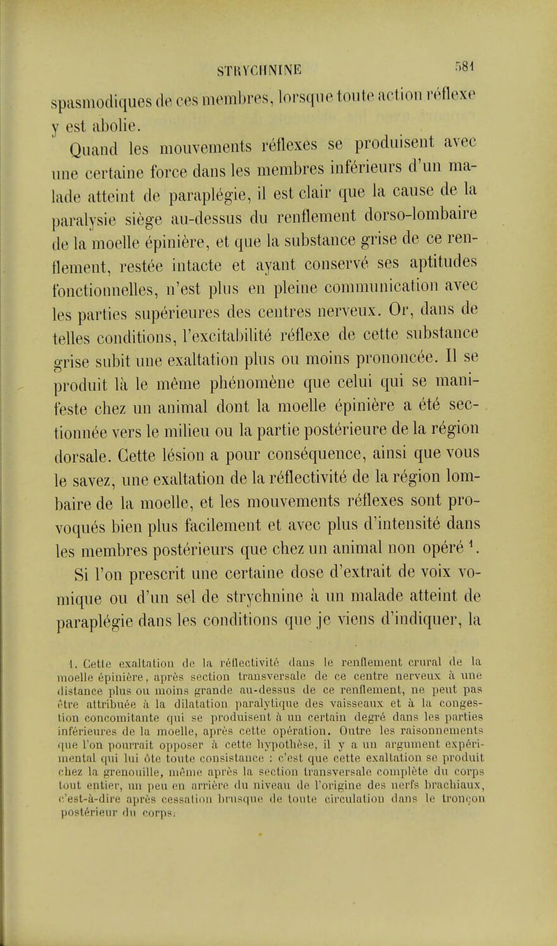 STKYCIININE >«i spasniodiques de, ces iiKMiibres, lorsque tonte action réflexe y est cibolie. Quand les mouvements réflexes se produisent avec une certaine force dans les membres inférieurs d'un ma- lade atteint de paraplégie, il est clair que la cause de la paralysie siège au-dessus du renflement dorso-lombaire de la moelle épinière, et que la substance grise de ce ren- flement, restée intacte et ayant conservé ses aptitudes tbnctionneUes, n'est plus en pleine communication avec les parties supérieures des centres nerveux. Or, dans de telles conditions, l'excitabilité réflexe de cette substance grise subit une exaltation plus ou moins prononcée. Il se produit là le même phénomène que celui qui se mani- feste chez un animal dont la moeUe épinière a été sec- tionnée vers le miUeu ou la partie postérieure de la région dorsale. Cette lésion a pour conséquence, ainsi que vous le savez, une exaltation de la réflectivité de la région lom- baire de la moelle, et les mouvements réflexes sont pro- voqués bien plus facilement et avec plus d'intensité dans les membres postérieurs que chez un animal non opéré ^ Si l'on prescrit une certaine dose d'extrait de voix vo- mique ou d'un sel de strychnine à un malade atteint de paraplégie dans les conditions que je viens d'indiquer, la 1. Cette exaltation tic la réilectivitn dans le renflement ciwal de la moelle épinière, après section transversale de ce centre nerveux à vine distance plus ou moins f^rande au-dessus de ce renflement, ne peut pas être attribuée à la dilatation paralytique des vaisseaux et à la conges- tion concomitante qui se produisent à un certain degré dans les parties inférieures de la moelle, après cette opération. Outre les raisonnements que l'on pourrait opposer à cette hypothèse, il y a un argument expéri- mental qui lui ôte toute consistance : c'est que cette exaltation se produit chez la grenouille, môme après la section transversale complète du corps tout entier, un peu en arrière du niveau do l'origine des nerfs brachiaux, c'est-à-dire après cessation hnisque de toute circulation dans le tronçon postérieur du corps;