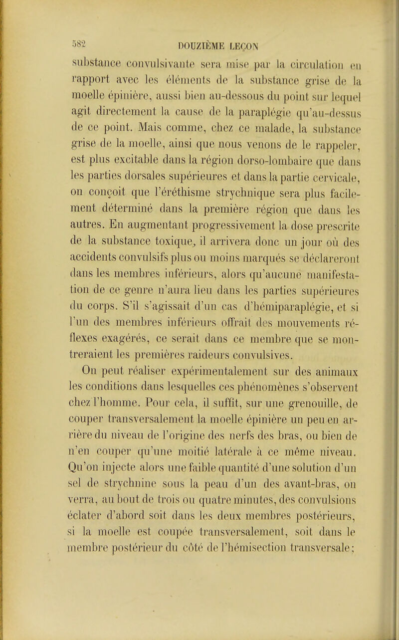 substance convulsivante sera mise par la circulation eu rapport avec les éléments de la substance grise de la moelle épinière, aussi bi(m au-dessous du point sur lequel agit directement la cause de la paraplégie qu'au-dessus de ce point. Mais comme, chez ce malade, la substance grise de la moelle, ainsi que nous venons de le rappeler, est plus excitable dans la région dorso-lombaire que dans les parties dorsales supérieures et dans la partie cervicale, on conçoit que l'éréthisme strychnique sera plus facile- ment déterminé dans la première région que dans les autres. En augmentant progressivement la dose prescrite de la substance toxique^ il arrivera donc un jour où des accidents convulsifs plus ou moins marqués se déclareront dans les membres inférieurs, alors qu'aucune manifesta- tion de ce genre n'aura lieu dans les parties supérieures du corps. S'il s'agissait d'un cas d'hémiparaplégie, et si l'un des membres inférieurs offrait des mouvements ré- flexes exagérés, ce serait dans ce membre que se mon- treraient les premières raideurs convulsives. On peut réaliser expérimentalement sur des animaux les conditions dans lesquelles ces phénomènes s'observent chez l'homme. Pour cela, il suffit, sur une grenouille, de couper transversalement la moelle épinière un peu en ar- rière du niveau de l'origine des nerfs des bras, ou bien de n'en couper qu'une moitié latérale à ce même niveau. Qu'on injecte alors une faible quantité d'une solution d'un sel de strychnine sous la peau d'un des avant-bras, on verra, au bout de trois ou quatre minutes, des convulsions éclater d'abord soit dans les deux membres postérieurs, si la moelle est coupée transversalement, soit dans le membre postérieur du côté de l'hémisection transversale;