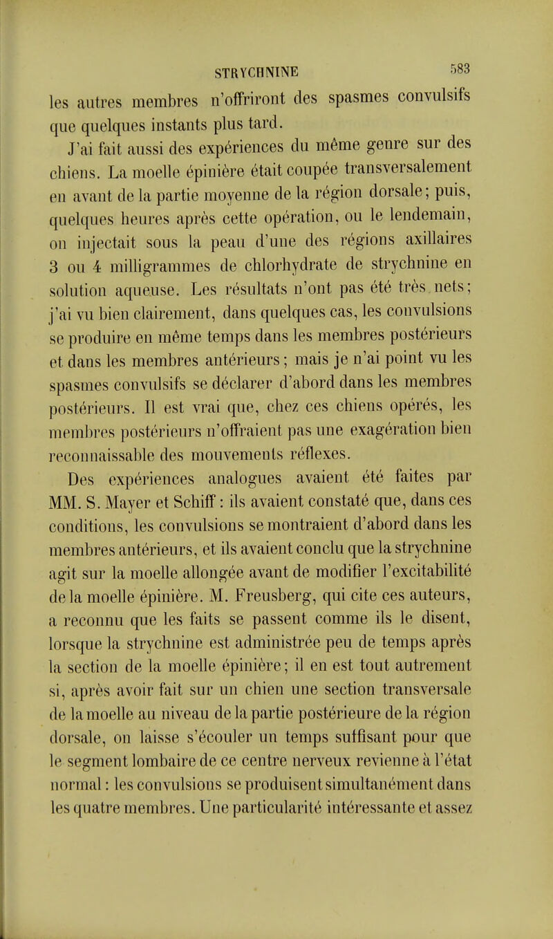 les autres membres n'offriront des spasmes convulsifs que quelques instants plus tard. J'ai fait aussi des expériences du même genre sur des chiens. La moelle épinière était coupée transversalement en avant de la partie moyenne de la région dorsale; puis, quelques heures après cette opération, ou le lendemain, on injectait sous la peau d'une des régions axillaires 3 ou 4 milUgrammes de chlorhydrate de strychnine en solution aqueuse. Les résultats n'ont pas été très.nets; j'ai vu bien clairement, dans quelques cas, les convulsions se produire en même temps dans les membres postérieurs et dans les membres antérieurs ; mais je n'ai point vu les spasmes convulsifs se déclarer d'abord dans les membres postérieurs. Il est vrai que, chez ces chiens opérés, les membres postérieurs n'offraient pas une exagération bien reconnaissable des mouvements réflexes. Des expériences analogues avaient été faites par MM. S. Mayer et Schiff : ils avaient constaté que, dans ces conditions, les convulsions se montraient d'abord dans les membres antérieurs, et ils avaient conclu que la strychnine agit sur la moelle allongée avant de modifier l'excitabilité delà moelle épinière. M. Freusberg, qui cite ces auteurs, a reconnu que les faits se passent comme ils le disent, lorsque la strychnine est administrée peu de temps après la section de la moelle épinière ; il en est tout autrement si, après avoir fait sur un chien une section transversale de la moelle au niveau de la partie postérieure delà région dorsale, on laisse s'écouler un temps suffisant pour que le segment lombaire de ce centre nerveux revienne à l'état normal : les convulsions se produisent simultanément dans les quatre membres. Une particularité intéressante et assez