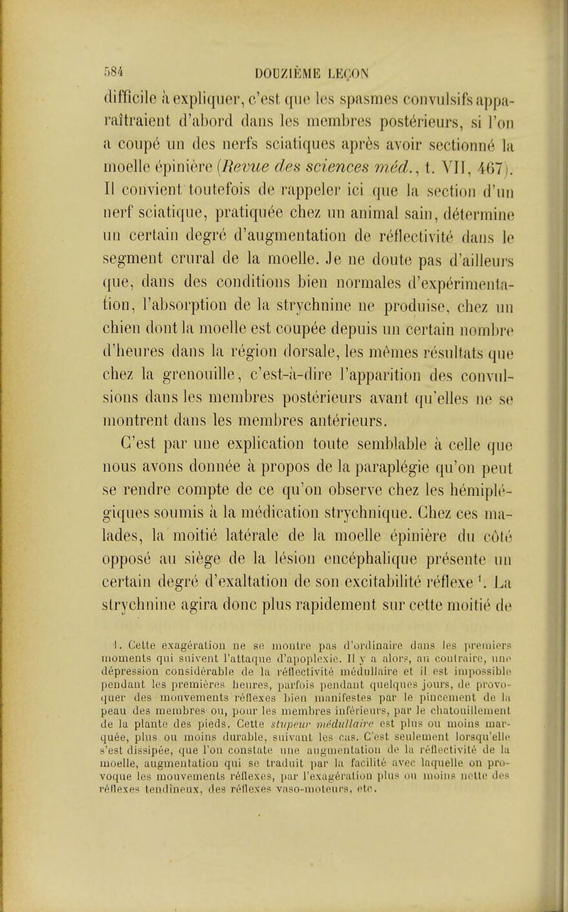 difficile iï expliquer, c'est que les spasmes convuisifs appa- raîtraient d'abord dans les membres postérieurs, si l'on a coupé un des nerfs sciatiques après avoir sectionné la moelle épinière [Revue des sciences mécL, t. VII, 467). Il convient toutefois de rappeler ici que la section d'un nerf sciatique, pratiquée chez un animal sain, détermine un certain degré d'augmentation de réflectivité dans le segment crural de la moelle. Je ne doute pas d'ailleurs que, dans des conditions bien normales d'expérimenta- tion, l'absorption de la strychnine ne produise, chez un chien dont la moelle est coupée depuis un certain nombre d'heures dans la région dorsale, les mêmes résultats que chez la grenouille, c'est-à-dire l'apparition des convul- sions dans les membres postérieurs avant qu'elles ne se montrent dans les membres antérieurs. C'est par une explication toute semblable à celle que nous avons donnée à propos de la paraplégie qu'on peut se rendre compte de ce qu'on observe chez les hémiplé- giques soumis à la médication strychnique. Chez ces ma- lades, la moitié latérale de la moelle épinière du côté opposé au siège de la lésion encéphalique présente un certain degré d'exaltation de son excitabilité réflexe La strychnine agira donc plus rapidement sur cette moitié de •1. Celte exagération ne se montre pas d'ortlinaire dans les premiers moments qui suivent Tattaque d'apoplexie. W y a alor?, an coulraire, une dépression considérable de la réflectivité médullaire et il est impossible pendant les premières heures, i)arfois pendant quelques jours, île provo- quer des mouvements réflexes bien manifestes par le pincement de la peau des membres' ou, pour les membres inférieurs, par le chatouiileuieiil de la plante des pieds. Cette stvpeur médullaire est plus ou moins mar- quée, plus ou moins durable, suivant les ras. C'est seulement lorsqu'elle s'est dissipée, que l'on constate une augmentation de la réflectivité de la moelle, augmentation qui se traduit par la facilité avec laquelle on pro- voque les mouvements réflexes, par l'exagération plus ou moins nette des réflexes tendineux, des réflexes vaso-moteurs, etc.