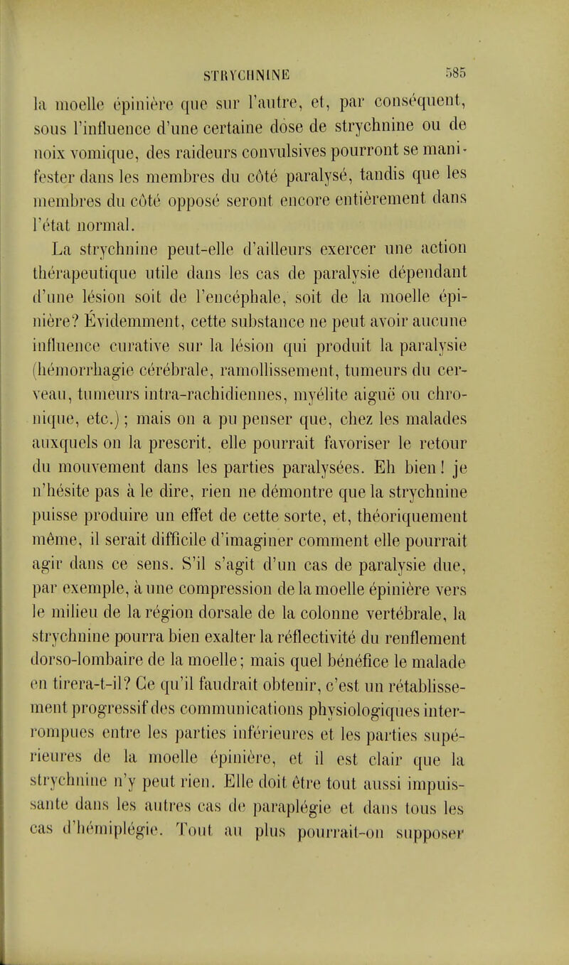 la moelle épinière que sur l'autre, et, par conséqueut, sous l'influence d'une certaine dose de strychnine ou de noix vomique, des raideurs convulsives pourront se mani- fester dans les membres du côté paralysé, tandis que les membres du côté opposé seront encore entièrement dans l'état normal. La strychnine peut-elle d'ailleurs exercer une action thérapeutique utile dans les cas de paralysie dépendant d'une lésion soit de l'encéphale, soit de la moelle épi- nière? Évidemment, cette substance ne peut avoir aucune influence curative sur la lésion qui produit la paralysie (hémorrhagie cérébrale, ramollissement, tumeurs du cer- veau, tumeurs intra-rachidiennes, myélite aiguë ou chro- nique, etc.) ; mais on a pu penser que, chez les malades auxquels on la prescrit, ehe pourrait favoriser le retour du mouvement dans les parties paralysées. Eh bien! je n'hésite pas à le dire, rien ne démontre que la strychnine puisse produire un eff'et de cette sorte, et, théoriquement même, il serait difficile d'imaginer comment elle pourrait agir dans ce sens. S'il s'agit d'un cas de paralysie due, par exemple, aune compression de la moelle épinière vers le milieu de la région dorsale de la colonne vertébrale, la strychnine pourra bien exalter la réflectivité du renflement dorso-lombaire de la moelle ; mais quel bénéfice le malade en tirera-t-il? Ce qu'il faudrait obtenir, c'est un rétabhsse- ment progressif des communications physiologiques inter- rompues entre les parties inférieures et les parties supé- rieures de la moefle épinière, et il est clair que la strychnine n'y peut rien. Elle doit être tout aussi impuis- sante dans les autres cas de paraplégie et dans tous les cas d'hémiplégie. Tout au plus pourrait-on supposer