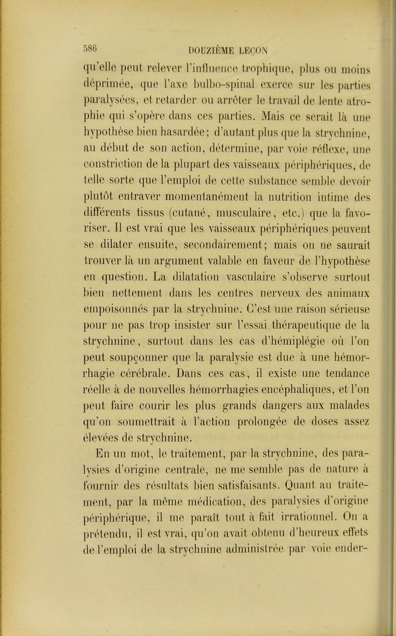 qu'elle peut relever rinflucnce trophique, plus ou moins déprimée, que l'axe bulbo-spinal exerce sur les parties paralysées, et retarder ou arrêter le travail de lente atro- phie qui s'opère dans ces parties. Mais ce serait là une hypothèse bien hasardée; d'autant plus que la strychnine, au début de son action, détermine, par voie réflexe, une constriction de la plupart des vaisseaux périphériques, de telle sorte que l'emploi de cette substance semble devoir plutôt entraver momentanément la nutrition intime des différents tissus (cutané, musculaire, etc.) que la favo- riser. Il est vrai que les vaisseaux périphériques peuvent se dilater ensuite, secondairement; mais on ne saurait trouver là un argument valable en faveur de l'hypothèse en question. La dilatation vasculaire s'observe surtout bien nettement dans les centres nerveux des animaux empoisonnés par la strychnine. C'est une raison sérieuse pour ne pas trop insister sur l'essai thérapeutique de la strychnine, surtout dans les cas d'hémiplégie où l'on peut soupçonner que la paralysie est due à une hémor- rhagie cérébrale. Dans ces cas, il existe une tendance réelle à de nouvelles hémorrhagies encéphaliques, et l'on peut faire courir les plus grands dangers aux malades qu'on soumettrait à l'action prolongée de doses assez élevées de strychnine. En un mot, le traitement, par la strychnine, des para- lysies d'origine centrale, ne me semble pas de nature à fournir des résultats bien satisfaisants. Quant au traite- ment, par la même médication, des paralysies d'origine périphérique, il me paraît tout à fait irrationnel. On a prétendu, il est vrai, qu'on avait obtenu d'heureux effets de l'emploi de la strychnine administrée par voie ender-